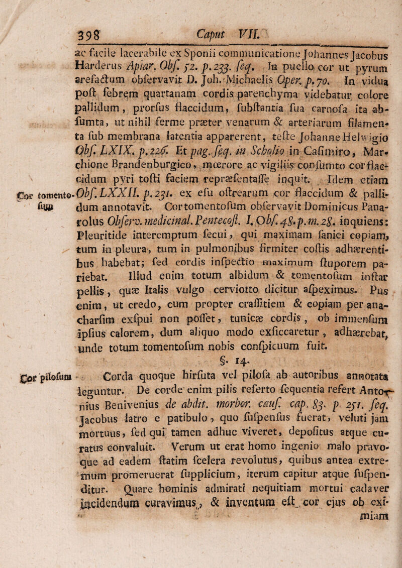 tomento fis» pilofum 398’ Caput VII. —— -—-—. - ac facile lacerabile ex Sponii communicatione Johannes Jacobus Harderus Apiar. Obf. /2. p. 233. fcq. In pueilo cor ut pyrum arefadtum obfervavit D. Joh. JVlichaelis OpeK p.jv. In vidua poft febrem quartanam cordis parenchyma videbatur colore pallidum, prorfus flaccidum, fubftantia Tua carnofa ita ab- fumta, ut nihil ferme praeter venarum & arteriarum filamen¬ ta fub membrana latentia apparerent, tefle JofaanneHelwigio Obf LXIX. p. 22& Et pag.feq. in Scholio io Cafimiro, jfvfar- chione Brandenburgico, moerore ac vigiliis confumto cor flac¬ cidum pyri tofti faciem reprscfentalTe inquit. Idem etiam • Obf LXXII. p. 231. ex efu oftrearnm cor flaccidum & palli¬ dum annotavit. Cor tomentofum obfervavit Dominicus Pana- rolus Obferv. medidnaL Pentecojl. I. Obf q,$. p. m, 28* in quiens: Pleuritide interemptum fecui , qui maximam faniei copiam^ tum in pleura*, tum in pulmonibus firmiter collis adherenti¬ bus habebat; fed cordis infpe&io maximum ftuporem pa¬ tiebat. Illud enim totum albidum & tomentofum inftar pellis, quae Italis vulgo cerviotto dicitur alpeximus. Pus enim, ut credo, cum propter craffitiem & copiam per ana- charfim exlpui non poffet * tunicae cordis , ob immenfura ipfius calorem, dum aliquo modo exficcaretur, adhaerebat, unde totum tomentofum nobis conlpicuum fuit, §• 14. Corda quoque hirfuta vel pilofa ab autoribus annotata leguntur. De corde enim pilis referto fequentia refert Antay- nius Benivenius de abdit. morbor. emif wp, 83. p 2ji. feq. Jacobus latro e patibulo 9 quo fufpenlus fuerat, veluti jam mortuus, fed qui tamen adhuc viveret, depofitus atque cu¬ ratus convaluit. Verum ut erat homo ingenio malo pravo- que ad eadem ftatim fcelera revolutus, quibus antea extre¬ mum promeruerat fupplicium, iterum capitur atque fufpen- ditur. Quare hominis admirati nequitiam mortui cadaver Incidendum curavimus,. St inventum eft^cor ejus ob exi¬ miam