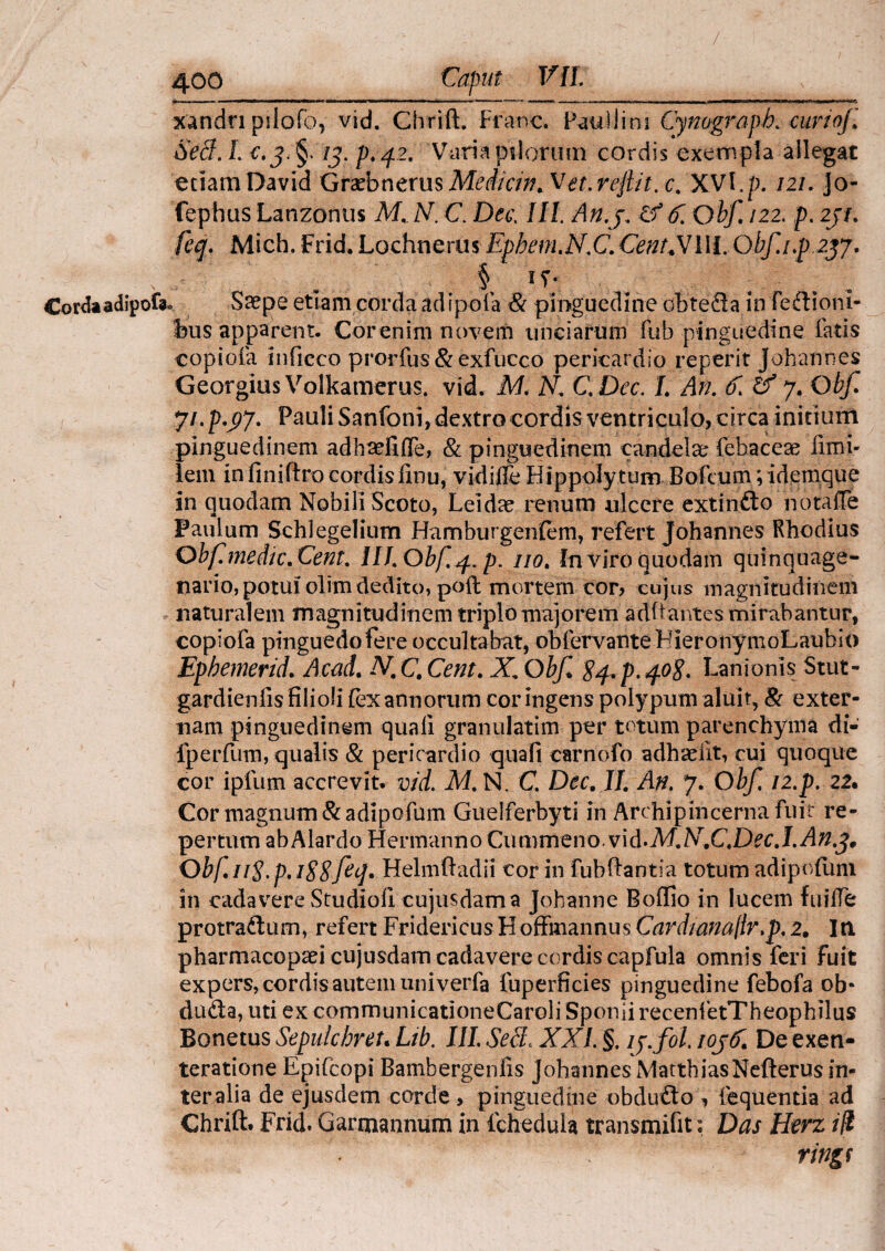 / 400 Caput VII xandn pilofo, vid. Chrift. Franc. Paullini Cynograph. curiojl Sed. I. /J. />.42. Varia pilorum cordis exempla allegat etiam David Graebnefus Medicin. Vet. reft/t. c. XVl.p. 121. Jo- fephus Lanzonus M. N. C. Da; III An.3. If 6~. Qbf 122. p. 231. /c*/. Mich. Frid. Lochnerus Ephem.N.C.CentXIII. Obf.i.p 237, § IT- Cordaadipofa» Saepe etiam corda adipola & pinguedine oh te da in fedioni- bus apparent. Corenim novem unciarum fub pinguedine fatis eopiofa inficco prorfus & exfucco pericardio reperit johannes Georgius Volkamerus. vid. M. N. C.Dec. L An. 6. 07. Qbf. , - 7i.p.37. Pauli Sanfoni, dextro cordis ventriculo, circa initium pinguedinem adhselifle, & pinguedinem candela; febaceae limi- lem in finiftro cordis linu, vidifle Hippolytum Bofcum ;idemque in quodam Nobili Scoto, Leidae renum ulcere extindo notaffe Paulum Schlegelium Hamburgenfem, refert Johannes Rhodius Obf.medic.Cent. III. Obf.4. p. no. fn viro quodam quinquage¬ nario, potuiolim dedito, poft mortem cor? cujus magnitudinem naturalem magnitudinem triplo majorem aditantes mirabantur, eopiofa pinguedo fere occultabat, obfervanteHieronymoLaubio Ephemerid. Acad. N.C.Cent. X.Obf $4. p.40$. Lanionis Stut- gardienfis filioli fex annorum cor ingens polypum aluit, & exter¬ nam pinguedinem quali granulatim per totum parenchyma di- fperfum, qualis & pericardio quali carnofo adhadit, cui quoque cor ipfum accrevit, vid. M. N. C. Dec. II. An. 7. Obf i2.p. 22« Cor magnum & a di po fu m Guelferbyti in Archipincerna fuit re¬ pertum abAlardo Hermanno Cummeno. vi d.M. N.C.Dee.I.An.fr Obf.ii$.p. i88feq. Helmftadii cor in fubftantia totum adipofuni in cadavere Studioli cujusdam a Johanne Bolfio in lucem fuilTe protradum, refert Fridericus Hoffmannus Cardianajlr.p. 2. In pharmacopaei cujusdam cadavere cordis capfula omnis feri fuit expers, cordis autem univerfa fuperficies pinguedine febofa ob- duda, uti ex communicationeCaroli Sponii recenfetTheophilus Bonetus Sepulchreu Ltb. III. Sed. XXI §. lj.fol. ioj& De exen- teratione Epifcopi Bambergenlis Johannes MatthiasNefterus in¬ ter alia de ejusdem corde > pinguedine obdudo , lequentia ad Chrift. Frid. Garmannum in fcheduia transmifit: Das Herz ili ringf