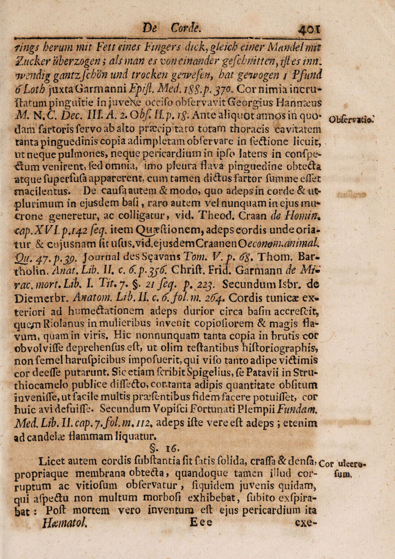 I mrn* ■!»■«* -I 1 IW> I— ‘I I .. !■ . ' I,— fings herum mit Feit mes Fwgers dick7 gleich einer Mandelmit Zticker uberzogen; ais man es mneinander;gefchmttm, ijtts inii» wendtg gantzfchon und trocken genpefen, hat gewogen i Ffttnd (fLotb jtixtaGarmanni Epifi. Med. iSS.p. 370« Cor nimia incrir* ftatum pinguitie injuveXe occifo ob&rvavit Georgius Hannseos M. N.C Dec. III. A. i.QbfAip. i§. Ante a! i cj uot annos in cjuo% OBlerytti$o dam fartoris fervo ab alto praecipitato totam thoracis cavitatem tanta pinguedinis copia adimpletam obfervare in fedione licuit, m neque pulmones, neque pericardium in ipfo latens in confp-e* venirent» fed omnia, imo pleura flava pinguedine obteda Btque fuperfufa apparerent, cum tamen di diis fartor funvme eflet macilentus. De canfa autem 81 modo, quo adeps in corde & ut» plurimum in ejusdem bafi, raro autem vel nunquam in ejus imi* erone generetur, ac colligatur, viet Theod. Craan de Hemith cap.XVLp.t42 fecj. item Q^flionem, adeps cordis undeoria* tur & cujusnam fitufus.vid.ejusdemCraanenO£c'omm,ammaL Qu. 47.p.39. Journal desSqavans Tom. V.p. Thom. Bar* tholm. Artiat. Lib. II e. S.p.^€. Ghrift. Friet Garmann de Mi* rac.niort.Lik L Tit.y. §. 21 feq. p. 223. Secundum Isbr. de Diemerbr. Anatom. Lib. II. c. tf.joL m. 2F4. Cordis tunicat ex» teriori ad humedationem adeps durior circa bafin accrefcit5 que/n Riofanus in mulieribus invenit copiofiorem & magis fla- vum, quam in viris. Hic nonnunquam tanta copia in brutis cor obvolvifle deprehenfus eft, ut oiim teftantibus hiftoriographis^ nonfemelharufpicibus impofuerit,qui vifo tanto adipe vidimis cor deefle putarunt. Sic etiam feribit Spigelius, fe Patavii in Stru- thiocatnelo publice diffedo>cortanta adipis quantitate obfitum inveniffe, ut facile multis prodentibus fidem facere potuiflet, cor huic avi defuifle. Secundum Vopifci Fortunati PleinpiiFundam. Med. Lib. II. cap, J.fol m. 112♦ adeps ifte vere eft adeps ; etenim ad candela? flammam liquatur. §. 16. Licet autem cordis fubftantia fit fatis folida, eraffa & denfa, Cot ulcera- propriaque membrana obteda, quandoque tanien illud cor- fatu, ruptum ac vitiofum obfervatur > iiquidem juvenis quidam, qui afpedu non multum morbofi exhibebat, fubito exspira¬ bat : Poft mortem vero inventum eft ejus pericardium ita Hamato! E e e exe-