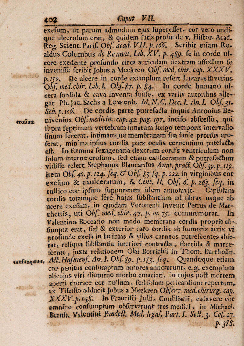 exefum,. ut parum admodum ejus fupereffet* cor vero undi- que ulcerofum erat, & quidem fatis pro Hin de v. Hi flor. AcacL Reg, Scient. Parif. Obf acati VIL p. itiffl Scribit etiam Re- aldus Columbus de Reanat_ Lik X V. p. 48$. fe in corde ul¬ cere exedente profundo circa auriculam dextram affectum fe inveniffe fcribit Jobus a Meekren Obf., meti, cbir. cap. XXXV\ p. [J0., De ulcere in corde exemplum refert Lazarus Riverius Obf med.cbir. Lib. ti Obf. 87. p. 84. Iu corde humano ul¬ cera fordida & cava inventa fuiffe, ex variis autoribus alle¬ gat Ph.Jac. Sachs a Lewenh. M. KC Dec.L An.L Obf.^u Sch.p.io&, De cordis parte putrefafta inquit Antonius Be- «rofum* nivenius, Obf mediam cap. 42. pag. 197+ incila abfceflli» qui liipra fe primam. vertebram innatum longo temporis intervalla Umini: fecerat, intimamque membranam fua fanie prorfus ero- ferat » mitfma ipfius cordis pars oculis cernenuum patefafta eit. In fcerni na; fexagenaria dextrum cordis ventriculum non Iulum interne eroium » led etiam exulceratum & putrefactum vidifle refert Stephanus Blancardus Anat.pratt.Obf^.p.ji^ Item Obf. 40,p. 124. feq. &Obf 83 fq. p. 222. in virginibus cor exefum & exulceratum, & Cent. II Obf. f. p. 263. feq. in rufi ico cor ipfum fuppuratum idem annotavit. Cap fu Jam cordis- totamque fere hujus fubftantiam ad fibras usque ab tacere exefam» in quodam Veronenfi invenit Petrus de Mar- ehetris» uti Obf. meti., chir. 47. p. m, 73.. commemorat. In Valenti no Boceatio non modo membrana cordis propria ab-v fiimpta erat» fed; & exterior caro cordis ab humoris acris vi profunde exefa in lacinias & villos carneos putrefcentes abie¬ rat» reliqua, fub flantia interiori' contrada , flacci da & marce- Icente r juxta relationem Olai Borrirhii in Thom. Bartholin. «enTiimptuuc A». I Obfgjr* pafe fifc Quandoque etiam cor penitus confumptum antores annotarunt, e. g. exemplum alicujtis viri diuturno morbo emaciati , in cujus poft mortem aperti thorace cor nudum » fed fofnm pericardium repertum» ex Tileffio adducit Jobus a Meekren Qbfervi, med.chirurg. cap. XXXV.p. 14%* lin Francifci Julii , Confiliarii , cadavere cor omnino* confurnpturn obfervsrunt tres medici, i n Miehaeb iemk Valentini Pandeff. Meti, legat. Pan. L Secl. 3. Caf.27