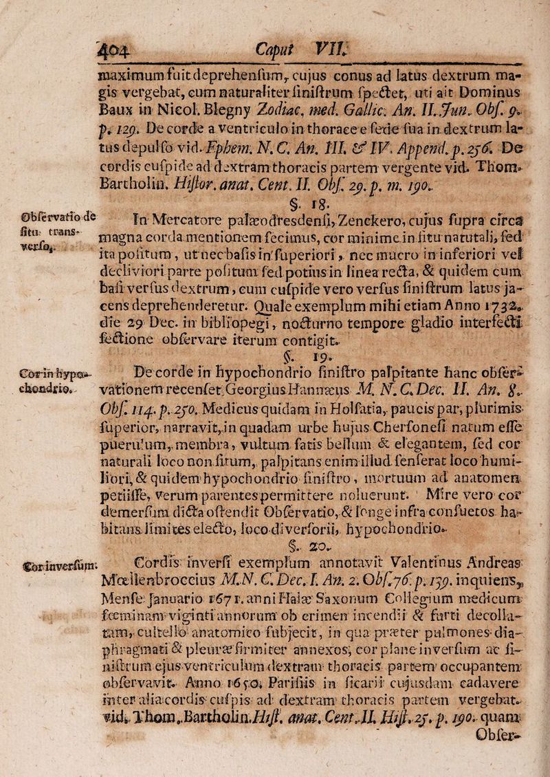 Stili trans? Gorinhyp:®*» chondjkiQo maximuiiifaitdepreheaiiimy cujus conus ad latus dextrum ma¬ gis vergebat, cum naturaliter iiniftrum fpe&et, uti ait Dominus Baux in NicoKBIegny Zodiac, md. Gdlic, An. Ifrjun, Ohf.. g* p, 12(), De corde a ventriculo in thorace e fedefua in dextrum la- tus depulfb vid.Ephem. N, C. An. HI. £? IV. Append.p.2f& De cordis eufpide ad dextram thoracis partem vergente vid» Thom» Eardiolia. Hijtor. amt. Cent. II. 01$ 2$. p. m. i$o„ % i8: In Mercatore pafeodresdenil?Zenckero, cujus fupra circa magna corda mentionem fecimus, cor minime in litu narutali, fed ita politura , utnec hafisin'fliperiori ? nec mucro in inferiori vel decliviori parte politum fexlpotius in linea reda, & quidem cum baii verius dextrum , eum eufpide vero verfus finiftrum latus ja¬ cens deprehenderetur. Quale exemplum mihi etiam Anno 1732», die 29 Dec. in bibliopegi, nodurno tempore gladio interfecti fedione obfervare iterum contigit. §. 19. De corde in hypochondrio finiilro palpitante hanc ohfer^ vationeua recen(et.GeorgiusHairja:us M. A7. QDec. II. An, ite Objl 114.fr. 2J<K Medicus quidam in Hoifatia, paucis par, plurimis- iiiperior, narravit, in quadam urbe hujus Cherfonefi natum efle pueru!umrmembra , vultum fatis bellum & elegantem, fed cor naturali loco non litum, palpitans enim illud fenferat loco'humi- lior i, & quidemhypochondrio iiniftro 1 mortuum ad anatoni en petliffe, verum parentes permittere noluerunt. Mire vero cor demerfiim dida offendit Obfer vatio, & ibnge infra confuetos ha?5 Mtaimilniiteseledo, loco di verior ii, hypochondrio*- §.- 20- Cordis inverfi exemplum annotavit Valentibus Andreas Mbellenbroccius M.N. C. Dec. L An. 2, Qb/ljE. p. ijp. inquiens^ Menfe Januario 1671. anni Flate'Saxonura Collegium medicum feemiimm; vigintiannorum ob crimen incendii & furti decolla- tsuOr culte!lb’ anatomico fabjeci?, in qua praeter pulmones- dia- pliragmati S pleurae firmi ter annexos, cor planeinverfum ac ite niftrum ejus ventriculum dextram thoracis partem1 occupantem’ obfervavit- Anno 16 yo; Parifiis in ficarii cujusdam cadavere inter alia cordis-cufpis ad' dextram thoracis partem vergebat- vidi. Thom^BmthoiinS^. anat. Cm JL mjfr2j.fr. i$o. quao* Obfer-