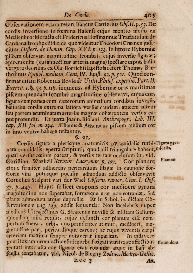 . , ' ' ; \ De Corie. 40 ? _ij_i£n_iM»»riiOUitMM— m i„t-—n- ------ ,M * V&m Obfervationem etiam refert Ifaacus Cattierius ObJJI.p.jj* De cordis inverlione in fcemina Halenfi cujus mentia modo ex M cellenbr ocki o fadla eft Fri dericus H offmannus T radlatulum de Cardianaftrop h e edi di t, de quo videatur Theodori Craanen judi¬ cium Dijjert. de Homin. Cap. XVLp. 133, In littore Hyberniae pileem obfervari magnitudine fcombri, cujus inverfar figurae » apicem enim (cui annedlitur arteria magna) fpedlare caput, baiiti vergere deorfum, ex Olai Borrichii Epiftolarefert Thomas Bar¬ tholinus EpiJtoL mediein. Cent. IV. Epiji. 92.p. 521. Quod con¬ firmat etiam Robertus Boyle de Utilit.Pbilof. experim. Part.lk Exercit.i. §»33.p.ii8. inquiens, ad Hyberniaeoras maritimas pifcem quendam fcombri magnitudine obfervavi, cujus cor3 figura comparata cum ceterorum animalium cordibus inverfay baiinfeu cordis extrema latiora verfus caudam, apicem autem leu partem acuminatam arteriae magnae cohaerentem verfus ca¬ put protendit. Et juxta Joann.Riolani Anthropogr. Ltb. IIL cap. XII foL m.234. i£Jianus& Athenaeus pifcem aiellum cor in imo ventre habere teftantur. §• 2r. Cordis figura a plerisque anatomicis pyramidalis turbi-* Figura pjrs*- nata conoidalisreperta fcripmri;, quod alii triangulare habent>m^a-us* quali verfus ccelum pateat, & verfus terram oeclufum fit, vich Chriftian. Warlizii Scvutin. Lacrymar. pt ioj. Cor planum p‘am?SR ei que firmiter adharrens pericardium Hagae in caupone for¬ tioris vini potusque poculis admodum addi dio obfervavi t Cornelius Stalpart van der Wiel Obferv. rarior.. CentJ. Obf, 57. p. 447. Hujus fcilicet cauponis cor mediocre pyrurn magnitudine non fiiperabat, form^que erat non rotandas, fed planae admodum atque depreftle. Et in Schol. in di diam Ob¬ fervationem pag. 14$. addit fequentia: Non incelebris nuper medicus Uitrajedlinus G. Stratenus noviife fe militem Gallum- que miam mihi retulit, cujus defundli cor planum ede com¬ pertum fuerat, orbi, quo prandentes utimur, mediocri, ma-' gnirudine par, pericardioque carens; ac cujus viventis carpi arteriam maxima femper noraverat imparitas. In cadavere pueri fex annorum,odii meflri morbo fatigati variisque affedlibus Rotnn<kmi* lentati- inter alia cor figurae erat rotundas atque in bafi ab-' fcelfu tentabatur, yid, NieoL de Blegny Zodiac+Medico-Galke. fcee 3 I