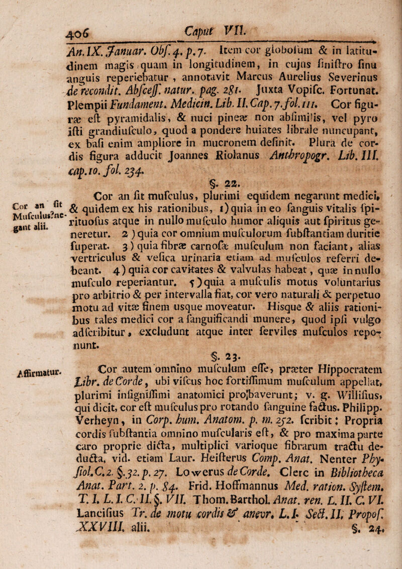 An.lX.fanuar. Obf^.p.y. Item cor giobolum & in latitu¬ dinem magis quam in longitudinem, in cujus finiftro finu anguis reperiebatur , annotavit Marcus Aurelius Severiiras de recondit. Abfcejf. natur, pag. 2$i. Juxta Vopifc. Fortunat. Plempii Fundamenta Medicin. Ub. II, Cap. j.fol. tu. Cor figu¬ ra eft pyramidalis, & nuci pinea? non abfimilis, vel pyro Jfti grandiulculo, quod a pondere huiates librale nuncupant, ex bafi enim ampliore in mucronem definit. Plura de cor¬ dis figura adducit Joannes Eiolanus Anthropogr. Ub. III. tap.io.fol. 2J^. §r 22. Cor an fit mufculus, plurimi equidem negarunt medici, £°f & quidem ex his rationibus, i)quia in eo fanguis vitalis lpi- ^antTliL* ^ r^tu0^us at(Iue *n nullo mufculo humor aliquis aut fpiritus ge» gai neretur. 2 ) quia cor omnium mufculorum fubftantiam duritie fuperat. 3) quia fibras carnofe mufculum non faciant > alias vertriculus & vefica urinaria etiam ad mu i culos referri de¬ beant. 4) quia cor cavitates & valvulas habeat, qnse in nullo mufculo reperiantur. 5) quia a mufculis motus voluntarius pro arbitrio & per intervalla fiat, cor vero naturali & perpetuo motu ad vitae finem usque moveatur. Hisque & aliis rationi¬ bus tales medici cor a ianguificandi munere, quod ipii vulgo adfcribitur, excludunt atque inter ferviles mufculos repor /ffirmatur. nunt. §; 23. Cor autem omnino mufculum ede, praeter Hippocratem J^ibr. de Corde y ubi vifcus hoc fortiffimum mufculum appellat, plurimi infigniflimi anatomici probaverunt j v. g. Wiliiiius» qui dicit, cor eft mufculus pro rotando fanguine faSus. Philipp. Verheyn, in Corp. bum. Anatotn. p. m.252. fcribit: Propria cordis fubftantia omnino mufcularis eft, & pro maxima parte caro proprie difta, multiplici varioque fibrarum traftu de- dufta, vid. etiam Laur. Heifterus Comp. Anat. Nenter Phy* JiolQ 2^.32. p. 2*j. Lovrerus deCorde. Clere in Bibliotheca Anat. Fort. 2. p. 84. Frid. Hoffmannus Med. ration. Syflem. T. 1. L. L C.1L §. Vll Thom.BarthoL Anat. ren. L. II. C. VI. Laneifius Tr. de motu cordis & anevr. L.l Sed. Ih Propofi XXVIII. alii. * ' §.