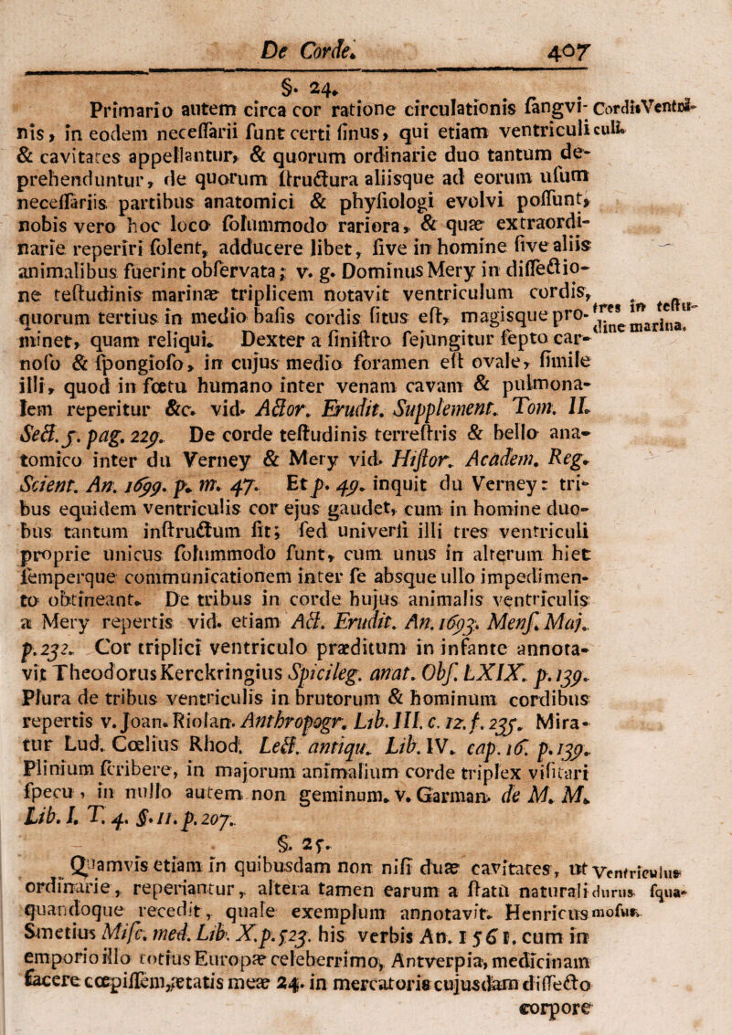 §• 24* Primario autem circa cor ratione circulationis fangvi- CordiiVentwh nis> in eoclem neceflarii funt certi finus» qui etiam ventriculi culi® & cavitates appellantur» & quorum ordinarie duo tantum de¬ prehenduntur» de quorum Itruflura aliisque ad eorum uium necelfariis partibus anatomici & phyfiologi evolvi poliunt* nobis vero hoc loco (bfummodo rariora» & quae extraordi¬ narie reperiri folent, adducere libet, live in homine live aliis animalibus fuerint obfervata; v. g. Dominus Mery in difle&io- ne teftudinis marinas triplicem notavit ventriculum cordis, ^ quorum tertius in medio bafis cordis fitus eft» magisquepro- minet, quam reliqui* Dexter a finiftro fejungitur fepto car-1 nofo & fpongiofo» in cujus medio foramen e(t ovale» fimile illi» quod in fcetu humano inter venam cavam & pulmona¬ lem reperitur &cv vid* Ador. Erudit. Supplement. Tom. 1L Sed.j. pag. 229. De corde teftudinis terreftris & bello ana¬ tomico inter dn Verney & Mery vid. Hifior,. Acadeni. Reg. Scient. An. 1699. p* m\ 47. Etp. 4g. inquit du Verney: tri¬ bus equidem ventriculis cor ejus gaudet» cum in homine duo¬ bus tantum inftrudtum fit; fed univerfi illi tres ventriculi proprie unicus (bhimmodo funt» cum unus in alterum hiet iemperque communicationem inter le absque ullo impedimen¬ to obtineant* De tribus in corde hujus animalis ventriculis a Mery repertis vid. etiam Ad. Erudit. An. 169$ MenJlMau p.2j2. Cor triplici ventriculo praeditum in infante annota¬ vit TheodorusKerckringius Spicileg. anat. Obf. LXIX. p. 139.. Plura de tribus ventriculis in brutorum & hominum cordibus repertis v. Joan. Riolan. Anthropogr. Lthlll. c. 12. f. 239. Mira¬ tur Lud. Coelius Rhodi Led. antiqu. Lib.W. cap.16. p.139., Plinium fcribere, in majorum animalium corde triplex vi fu ari fpecu 1 in nullo autem non geminum* v. Garman. de M. M* Lib.L X 4, §. ii.p.2oy., — §• Quamvis etiam In quibusdam non nili duae cavitates, nt ventriewhi* ordinarie » repedantur» altera tamen earum a ftato naturali durus- fqua- quandoque recedit, quale exemplum annotavit» HenricusmofMr‘ Smetim Mifc. mei. Lib. X..p.f.23. his verbis An. 1561. cum irr emporio illo totius Europa? celeberrimo» Antverpia, medicinam £acere c cepi Aenide tatis meae 24. in mercatoris cujusdam difTe&o corpore