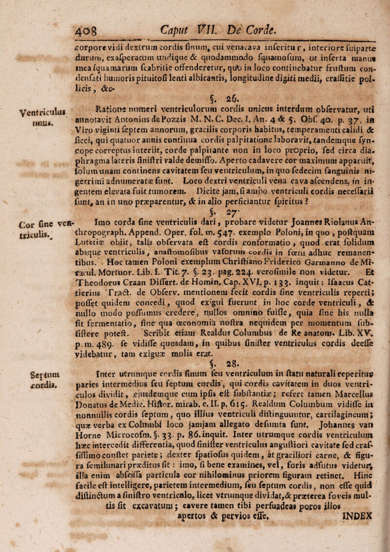 \ Ventriculus unus. Cor fine ven- tricw lis.^ Sqimu cordis. Caput VII. De Corde. corpore vidi dextrum cordis finunq cui venacava inferitu r, interiore fiuiparte durum, exalperatmn undique & quodammodo fq.uamofum, ut inferta manus ineafqua marum fcabritie offenderetur, qub in ioco continebatur fruftum con- denfati humoris pituitofi lenti albicantis, longitudine digiti medii, cralfitie pol¬ licis , &o 5* 26. Ratione numeri ventriculorum cordis unicus interdum obfervatur, uti annotavit Antonius de Pozzis M. N.C. Dec.I, An. 4<fe 5, Gbf. 40. p, 37, in Viro vigimi feptem annorum, gracilis corporis habitus, temperamenti calidi & iicci, quiquatuor annis continua cordis palpitatione laboravit, tandemque fyn- eope correptus interiit, corde palpitante non in loco proprio, fed circa dia» phragma lateris finifiri valde demiffo. Aperto cadavere cor maximum apparuit, ibiumunam continens cavitatem feu ventriculum, in quo fedecim fanguinis ni¬ gerrimi admimerat<e funt. Loco dextri ventriculi vena cava afeendens, in in¬ gentem elevata fuk tumorem. Dicite jam, fi ambo ventriculi cordis neceftartf fiunt* an in uno praeparentur, & in afio perficiantur fipiritns f §. 27* . Imo corda fine ventriculis dari, probare videtur JoannesRiolanus An- thropograph. Append. Oper. fiol. m. 547. exemplo Poloni, in quo , pofiquaiu Lutetia! obiit, talis qbfervata efi fordis conformatio , quod erat folidum absque ventriculis, anaftomofrbus vaforum cordis in fcetu adhuc remanen¬ tibus. Hoc tamen Poloni exemplum Chriftiano Friderico Garroanno deMi- cacul. Mortuor. Lib. I. Tit. 7. §. 23. pag. 224. verofimile non videtur. Et Theodorus Craan Differt, dfe Homio. Cap, XVI, p. 133. inquit: Ifaacus Cat* itierius Tra£t. de Obferv. mentionem fecit cordis fine ventriculis reperti; pollet quidem concedi, quod ex?'gui fuerunt in hoc corde ventriculi, <3b suillo modo poiTumns credere, nullos omnino fuifle, quia fine his nulla fit fermematio, fine qua oeconomia nofira nequidem per momentum fub- fiftere potefi. Scribit etiam R caldus Columbus de Re anatom» Lib. XV. p. 111.489. fe vidiiTe quosdam, in quibus finifier ventriculus cordis deeffe yideb.atur, tam exigux molis erat, 5. 28* Inter utrumque cordis (Inum feu ventriculum in fiatu naturali reperitui? paries intermedius feu feptum cordis , qui cordis cavitatem in duos ventri¬ culos dividit, ejusdemque cum ipfis efi fubfianthe; refert tamen Marcellus Donatus de Medie, Hiflor, mirab. c. II. p. 615. Realdum Columbum vidiffe in nonnullis cordis feptum, quo illius ventriculi difiinguuntur, cartilagineum; quae verba ex Coktmbi ioco jamjani allegato defumta fiunt. Joliannes van Horne Microcofm. §. 33. p. $6.inquit. Inter utrumque cordis ventriculum fiasc intercedit differentia, quod finifier ventriculus angufiiori cavitate fied craf- fiffimo confiet pariete; dexter fipatiofus quidem, at graciliori carne, & figu¬ ra femilunari praeditus fit: imo, fi bene examines, vel, foris adfntus videtur; illa enim abfeifia particula cor nihilominus priorem figuram retinet. Hinc facile eft intelligerc, parietem intermedium, feu feptum cordis, non efie quid <diftin£Uim afiniftro ventricalo, licet vtrumque dividat,& praeterea foveis mul¬ tis fit excavatum; cavere tamen tibi perfuadeas poros illos apertos & pervios effe. INDEX