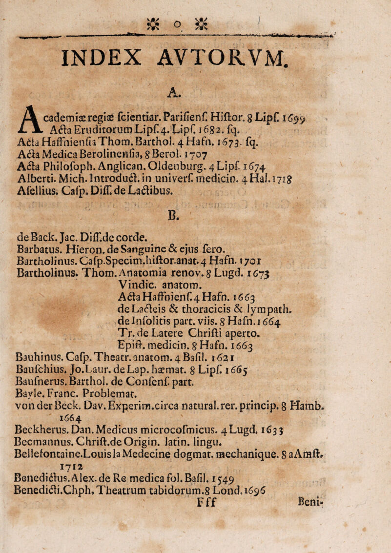 INDEX AVTORVM. A. Academiae regiae fcieotiar.Parifienf Hi flor. 8 Lipf 165^ A61a Eruditorum Lipf 4. Lipf 1682. fq. A6ta HaffhienfkThom. Barthol. 4 Hafn. 1^73, fq. A61a Medica Berolinenfia, 8 Beral. 1707 A&a Philofoph. Anglican.Oldenburg. 4 Lipf. 1674 Alberti. Mich.Introduft.in univerf medicin. 4Hafi7ig Afellius. Cafp. Diff de La6tibus. B. de Back. Jac. DifT.de corde. Barbatus. Hieron. de Sanguine & ejus fero. Bartholinus. Cafp.Specim.hiftor.anat. 4 Hafn. 1701 Bartholinus. Thom. Anatomia renov. 8 Lugd. 1673 Vindic. anatom. A6laHafFnienf.4Hafn. 1663 deLa6leis & thoracicis & lympath, de Infolitis part. viis. 8 Hafn. 1664 Tr.de Latere Chrifti aperto. Ephi*, medicin. 8 Hafn. 1663 Bauhinus. Cafp. Theatr. anatom. 4 Bafil. 1621 Baufchius. Jo.Laur. deLap. haemat. 8 Lipf 1665 Baufnerus. Barthol. de Confenf part Bayie.Franc. Problemat. voiiderBeck. Dav.Experim.circa natural.rer.princip. g Hatnb. 1664 Beckherus. Dan. Medicus microcofmicus. 4Lugd. 1633 Becmannus. Chrift.deOrigin. latin. lingu* Bellefontaine.LouislaMedecine dogmat, mechanique. 8 aAraflv 1712 Benedi61us.Alex.de Re medica fol.Bafil. 1549 Benedi61i.Ghph4 Theatrum tabidorum.8 Lond.i6$6 Fff Beni-