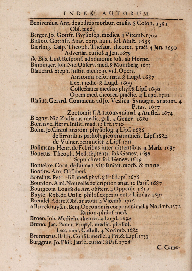 Benivenius. Ant.de abditis morbor. caufis, 8 Colon, icgx Obf. med. Berger.Jo. Gottfr. Phyfiolog. medica. 4 Vitemb. 1:702 Bidioo. Gotthfr. Anat. corp hum. fol. Ainft. i6$$ Bierling. Cafp.Theoph.Thefaur. theoret. prad. 4jen. 1690 Adverfar.curi0f.4Jen. 1679 de Bils.Lud.Refponf ad admonit Joh. ab Horne. Binninger.Joh.Nic.Obferv.med. 8 Montbelg. 1673 Blancard. Steph. Inftic. medicin. vid. Opera. Anatomia reformata. 8 Lugd. 1687 Lex. medie. 8 Lugd. 1699 Coiledanea medieo phyf. 8 Lipf 1690 Opera med. theoret. pradic. 4 Lugd. 1702 Blafius.Gerard, Comment. adjo. Vesling. Syntagm. anatotm 4 Patav. 1677 Zootomia f. Anatom. animal. 4 Amftel. 1674 Blegny.Nic. Zodiacus medie, galh 4Genev. 1680 Boerhave.Herm.lnftit. med. 12 Frf. 1710 Bohn.Jo.Circu!. anatom. phyfiolog. 4 Lipf. 1686 de Erroribus pathologico anatomicis. Lipf 1684 de Vulner, renunciat.4Lipf 1711 Bollmann, Henr.de Febribus intermittentibus* 4 Marb. 1699 Bonetus. Theoph. Med. feptentr. fol. Genev. i6§6 Sepulchret. fol. Genev. 1679 Bontekoe. Corn. de human. vitafanitat. morb. & morte Bootius. Arn. Obf.med. Borellus.Petr. Hift.med.phyf. 8 Frf Lipf 1676 Bourdon. Ami.Nouvelledefcriptionanat. 12 Parif. 1687 Bourgeois Louifede Art.obiIetr.40ppenh. 1619 Boyie. Rob.de Ucilit. philof.experiment.4Lindav.1692 Brendel.Adam.Obf. anatom. 4 Vitemfa. 1716 a Broeckhuyfen.Ben j.Oeconomia corpor.animal.g Norimb,i6?3 Ration. philof med. Broen.Joh. Medicin. theoret.4 Lugd. 1694 Bruno. Jac. Pancr. Propyl. medie, phyfioh Lex.med.Caftell. 4Norimb. 1682 Brunnerus. Batth. Confit, medie. 4 Frf.& Lipf. 1733 Burggrav.Jo. Phil. Jacric.curiof. 8 Frf. 1706 G Came- /