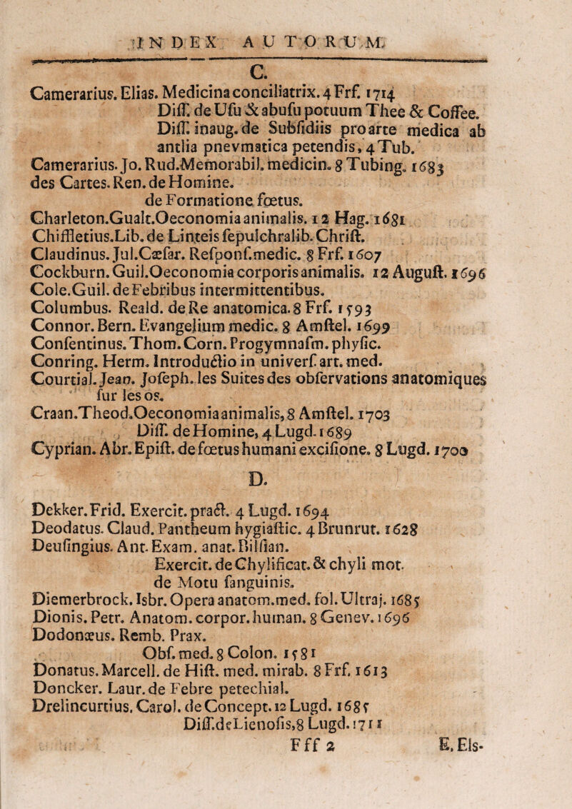 Camerarius. Elias. Medicina conciliatrix. 4 Frf. 1714 Diff. de Ufu & abufu potuum Thee & Coffee. Diff.inaug.de Sufefidiis pro arte medica ab antlia pnevmatica petendis,4Tub. Camerarius. Jo. Rud.Memorabil» medicin. 8 Tubing» 1683 des Cartes. Ren. de Homine. de Formatione foetus. Charieton.Gualt.Oeconomiaanimalis. 12 Hag, 1681 Chiffletius.Lib.de Linteis fepulchralibXhrift. Claudinus. Jul.Oefar. Refponf.medic. 8 Frf, 1607 Cockburn. Guil.Oeconomia corporis animalis. 12 Auguft. 1696 Cole.Guil. de Febribus intermittentibus. Columbus. Reald. de Re anatomica. 8 Frf. 15^3 Connor. Bern. Evangelium medie. 8 Amftel. 1699 Confentinus. Thom. Corn. Frogymnafm. phyfic. Conring. Herm. Introduflio in uniraff art.med. CourtiaJ. Jean. Jofeph. les Suitesdes obfervations anatomiques fur les os. Craan.Theod.Oeconomiaanimalis,8 Amftel. 1703 Diff. de Homine, 4 Lugd. 1689 Cypriam Abr. Epift, de foetus humani excifione. 8 Lugd. 1700 a I Dekker.Frid. Exercit.praiE 4 Lugd. 1694 Deodatus. Claud. Pantheum hygiaftic. 4Brunrut. 1628 Deufingius. Ant. Exam. anat. Bilfian. Exercit. de Chy!ificat.& chyli mot. de Motu fanguinis. Diemerbrock. Isbr. Opera anatom.med. fol. Ultra j. 1685 Dionis. Petr. Anatom.corpor.hurnan. 8 Genev. 1696 Dodonaeus. Remb. Prax. Obf. med. 8 Colon. 1 s 81 Donatus. Marcell. de Hift, med. mirab. 8 Frf. 1613 Doncker. Laur.de Febre petechial. Drelincunius.Caro!. deConcept.i2Lugd. 16g r Diff.deLienofis,8 Lugd. 17 r 1 Fff 2 E, Eis-