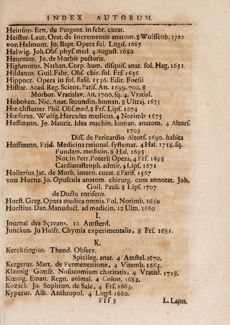 it MWU Heinfius. Ero. de Purgant, in febr. curat. Heifter.Laur.Orat.de Incrementis anatom. 8 Wolffeob, ipo von Helmont. Jo. Bapt. Opera fol. Lugd. 1667 Helwig. Joh.Obfphyfmed. 4Auguft. 1680 Heurnius. Jo.de Morbis peftoris. Highmorus. Nathan.Corp. hum. difquif. anat. fol. Hag. 165 r Hildanus. Guil.Fabr. Obf chir.fol, Frf 1656 Hippocr. Opera in fol.Bafil. 1^36. Edit. Foefii Hiftor. Acad. Reg. Scient. Parif. An. 1699.700.8 Morbor. Vracislav. An. 1700. fq. 4. Vratisl. Hoboken. Nic.Anat.fecundin.human. gUltraj. 167^ Hcechftetter.Phil. Obf.med.8 Frf. Lipf. 1674 Hoeferus. Wolfg.Hercules medicus. 4 Norimb* 1675 Hoffmann. Jo. Maurit. Idea machin. human. anatom. 4 Altorf 1703 Diff. de Pericardio Altorf. 1690. habita Hoffmann.Frid. Medicinarational.fyftemat. 4Hal.1718.fq. Fundam, medicin. 8 Hal. 1695 Not.inPetr.Poterii Opera, 4 Frf. 1698 Cardianaftroph. admir. 4 Lipf. 1671 Hollerius.Jac. de Morb. intern. curat. gParif. 1567 von Horne. Jo. Opufcula anatom. ehirurg. cum annotat. Joh. Guil. Pauli. 8 Lipf. 1707 deDuflu rorifero. Horft. Greg. Opera medica omnia. Fol. Norimb. 166® Horftius.Dan.ManududL ad medicin. raUlm. 1660 I. Journal des S$avan?. 12 Amfterd. Juncken. Jo Helfr. Chymia experimentalis, 8 Frf. 16S1, K. Kerckringius. Theod. Obferv. Spicileg. anat. 4 Amftel.i67Q. Kergerus. Mart. de Fermentatione, 4 Vitemb. 1663. Klaunig. Gottfr. Nofocomium charitatis, 4 Vratisl. 1718. Koeaig. Eman. Regn. animal. 4 Colon. 1682, Kozack. Jo. Sophron. de Sale, 4 Frf. 1663. Kyperus. Alb. Anthropol. 4 Lugd. i 660. Ff f 3 L.Lajus,