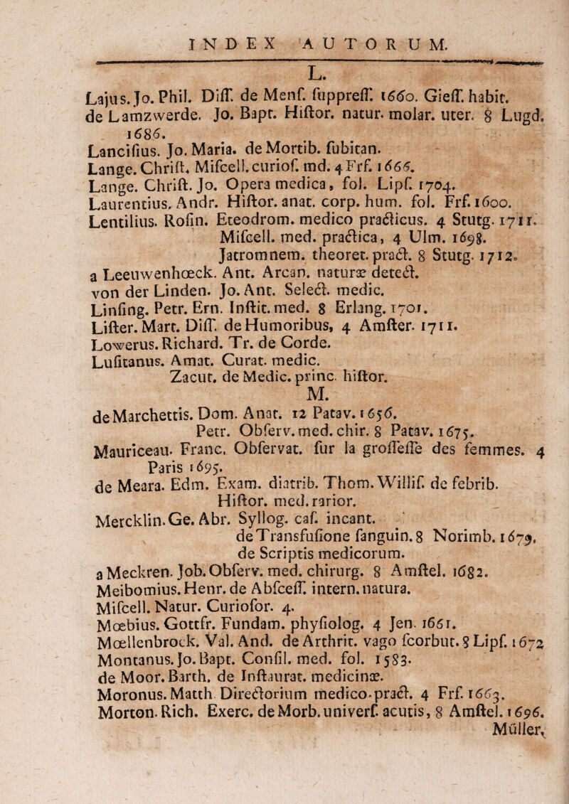 L. Lajus.fo. Phil. Diff. de Menf. fupprefT. 1660. Gieff. habit. de Lamzwerde. Jo. Bapt. Hiftor. natur, molar, uter. 8 Lugd. 1686. Lancifius. Jo. Maria, de Mortib. fubitan. Lange.Chrift. MifcelLcuriof. tnd. 4Frf, 1666. Lange. Chrift. Jo. Opera medica, fol. Lipf. 1704. Laurentius. Andr. Hiftor. anat. corp. hum. fol. Frf. 1600. Lentilius. Rofin. Eteodrom. medico praflicus. 4 Stutg. 171 r. Mifcell. med. praftica, 4 Ulm. id^g. Jacromnem. theoret. pra<ft. 8 Stutg. 1712« a Leeuwanhoeck. Ant. Arcan. naturae dete£l. von der Linden. Jo. Ant. Se!e<ft. medie. Linfing. Petr. Ern. Inftit. med. 8 Erlang. 1701. Lifter. Mare. DHT, de Humoribus, 4 Amfter. 1711. Lowerus.Richard. Tr. de Corde. Lufitanus. Amat. Curat, medie. Zacut. de Medie, prine, hiftor. M. deMarchettis. Dom. Anat. ra Patav. 1656. Petr. Obferv. med. chir. 8 Patav. 1675. Mauriceau. Franc. Obfervat. fur la groffeiTe des femmes. 4 Paris 169$. de Meara. Edm. Exam. diatrib. Thom. Willif. de febrib. Hiftor. med.rarior. Mercklin.Ge.Abr. Syllog. caf. ineant. deTransfufione fanguin.8 Norimb. 1675. de Scriptis medicorum. a Meckren.Job. Obferv. med. chirurg. 8 Amftel. 1682. Meibomius.Henr.de Abfceff. intern.natura. Mifcell. Natur. Curiofor. 4. Mosbius. Gottfr. Fundam, phyfiolog. 4 Jen. 165r. Moellenbrock. Val. And. de Arthrit. vago fcorbut. 8 Lipf. 1672 Montanus. Jo.Bapt. Confil. med. fol. 1583. de Moor.Barth. de Inftaurat. medicinae. Moronus. Matth Diredorium medico *pra<ft. 4 Frf. 1663. Morton.Rich. Exerc. deMorb.univerf. acutis, 8 AmfteJ. 1696. Mulier^