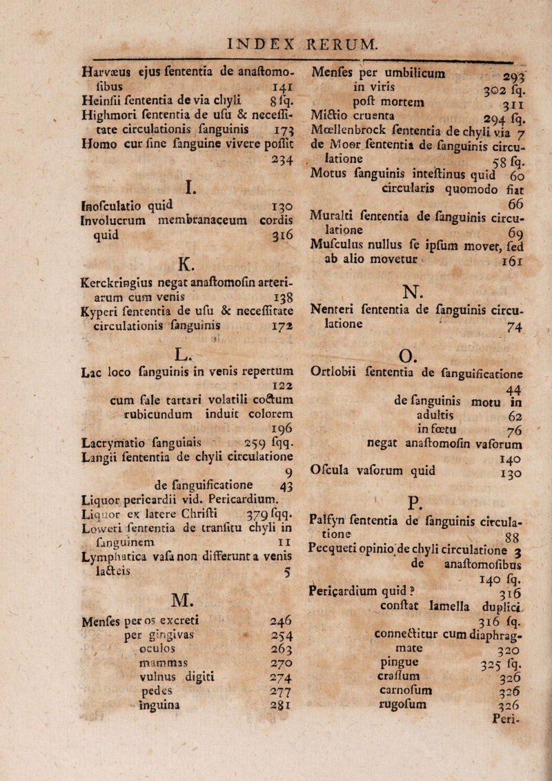 Harvaeus ejus fententia de anaftomo- fibus 141 Heinfii fententia de via chyli 8 fq. Highmori fententia de ufu & neceffi- tate circulationis fanguinis 173 Homo cur fine fanguine vivere poffic 234 1. Inofculatio quid 130 Involucrum membranaceum cordis quid 316 K. Kerckringius negat anaflomofin arteri¬ arum cum venis 138 Kyperi fententia de ufu & neceffitate circulationis fanguinis 172 'f .'-fi l. Lac loco fanguinis in venis repertum 122 cum fale tartari volatili co&um rubicundum induit colorem 196 Lacrymatio fanguinis 259 fqq. Langti fententia de chyli circulatione 9 de fanguificatione 43 Liquor pericardii vid. Pericardium. Liquor ex latere Chrifli 379 fqq» Loweri fententia de tranfitu chyli in finguinem 11 Lymphatica vafanon differunt a venis latteis 5 M. Menfes per os excreti per gingivas oculos mammas vulnus digiti pedes inguina 246 254 263 270 274 277 281 Menfes per umbilicum 293 in viris 302 fq. poft mortem 311 Mi&io cruenta 294 fq. Mcellenbrock fententia de chyli via 7 de Moer fententia de fanguinis circu- . latione 58 fq. Motus fanguinis inteftinus quid 60 circularis quomodo fiat 66 Muralti fententia de fanguinis circu¬ latione Mufculus nullus fe ipfum movet, fed ab alio movetur j6i N. Nenteri fententia de fanguinis circu¬ latione * 74 o. Ortlobii fententia de fanguificatione 44 de fanguinis motu ia adultis 62 in foecu 76 negat anaflomofin vafbrum 140 Ofcula vaforum quid 130 p. Palfyn fententia de fanguinis circula- tione . 88 Pecqueti opinio de chyli circulatione 3 de anaftomofibus 140 fq. Pericardium quid ? 316 conflat lamella duplici, 316 fq. connetlitur cum diaphrag¬ mate 320 pingue 325 fq. craflum 326 carnofum 326 rugofum 326 Peri-