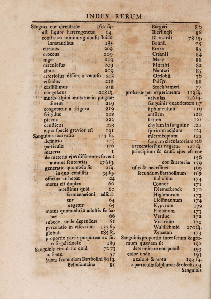 Sanguis cur circulatur 162 fq* eft liquor heterogeneus 64 conftac ex minimis globulis fluido innatantibus i85 citrinus 209 croceus 209 niger 209 muculofus 209 albus 209 arteriofus differt a venofo 215 vifeidus 218 crafliflimus 218 congelatus 218 fq* h muris alpini mutatur in pingue¬ dinem 219 coagutatur a frigore 219 frigidus 222 piceus 223 caufticus 223 aqua fpecie gravior eff 191 Sanguinis derivatio 174 fq. definitio 175 particulae 176 materia # ^ 1 de materia ejus differentes fovent autores fen tendas 17 6 fq. generatio quomodo fit 2 fq, in quo confiftat 34 fq* officina an hepar 24 motus eft duplex 60 inteftinus quid 60 fermentationi adferi- tur 64 negatur 65 motus quomodo in adultis fe ha¬ bet 66 subedo, unde dependeat 61 percolatio in vifceribus 153 fq. globuli 185 ffl* proportio parcis purpureae ac fe. rofo gelatinofse 189 Sanguinis circulatio quid 70 73 infoetu # 57 juxta fententiamBartholini 80fq. Bellefontaine 81 Bergeri Bierlingli Blancardi Bohnii Broen Craanii Mery Muralti Nenteri Ortlobii Palfyn Stockhameri 80 86 78 fq* 75 85 84 88 82 85 76 88 77 probatur per experimenta 113 fq. valvulas ii6fq. fanguinis quantitatem 117 fiphunculum 119 antliam 120 flatum 121 chylum in fanguine 121 fpiritum acidum 123 microfcopium 123 ftatuam circulatoriam 126 a recentioribus negatur 127 fq. principium & caufa ejus eft cor 156 cor & arteriae 159 ufus & necefficas 169 fecundum Bartholinum 169 Bohnium 174 Connor 171 Diemerbrock 170 Highmorum 173 HofFmannum 174 Kyperum 172 Riolanum 173 Verduc 172 Vicarium 171 Waldfchmid 170 fq. Zypaeum 173 Sanguinis proportio inter ferum & gru¬ mum quasnam lit 192 determinare non poteft 193 color unde 193 a calore &motu I93 fq. a particulis fulphureis & oleoflsi94 Sanguinis