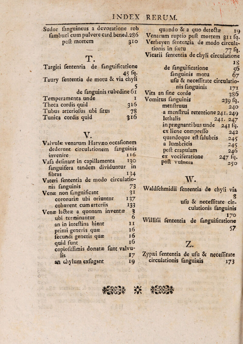 Sudor fanguineus a devoratione rob fambuci cum pulvere card bened.286 pcft mortem 310 V T. Targiri fentenria de fanguificatione 45 fq. Taury fententia de motu & via chyli 5 de fanguinis rubedine 61 Temperamenta unde 1 Theca cordis quid 316 Tubus arteriofus ubi fitus 78 Tunic^ cordis quid 316 v. Valvulee venarum Harvaeo oceafionem dederunt circulationem fanguinis invenire 116 Vafa delinant in capillamenta 130 fanguifera tandem dividuntur in fibras _ l34 Vateri fententia de modo circuiatio- nis fanguinis 73 Venee non fanguificant 31 coronarias ubi oriuntnr 137 cohaerent cum arteriis 133 Venae la&ese a quonam inventae 3 ubi terminantur 6 an in inteftina hient 11 primi generis quae 16 fecundi generis quae 16 quid funt 16 copiofifiimis donatae funt valvu¬ lis 17 an chylum exfugant 19 quando & a quo dete&ae 19 Venarum ruptio poli mortem gnfq. Verheyen fententia de modo circula¬ tionis in fbetu 77 Vicarii fententia de chyli circulatione , # IS de fanguificatione 56 fanguinis motu 67 ufu & neceflltate circulatio¬ nis fanguinis 171 Vita an fine corde gg5 Vomitus fanguinis 239 fq, menftruus 240 a menftrui retentione 241.249 lethalis 241. 247 in praegnantibus unde 241 fq. ex liene comprefio 242 quandoque eflfalubris 245 a lumbricis 245 pcft crapulam 246 ex vociferatione 247 fq* poft vulnera 250 w. Waldfchmidii fententia de chyli via 8 ufu & neceflitate cir¬ culationis fanguinis 170 Willifii fententia de fanguificatione 57 z. Zyptci fententia de ufu & neceflitate circulationis fanguinis 173