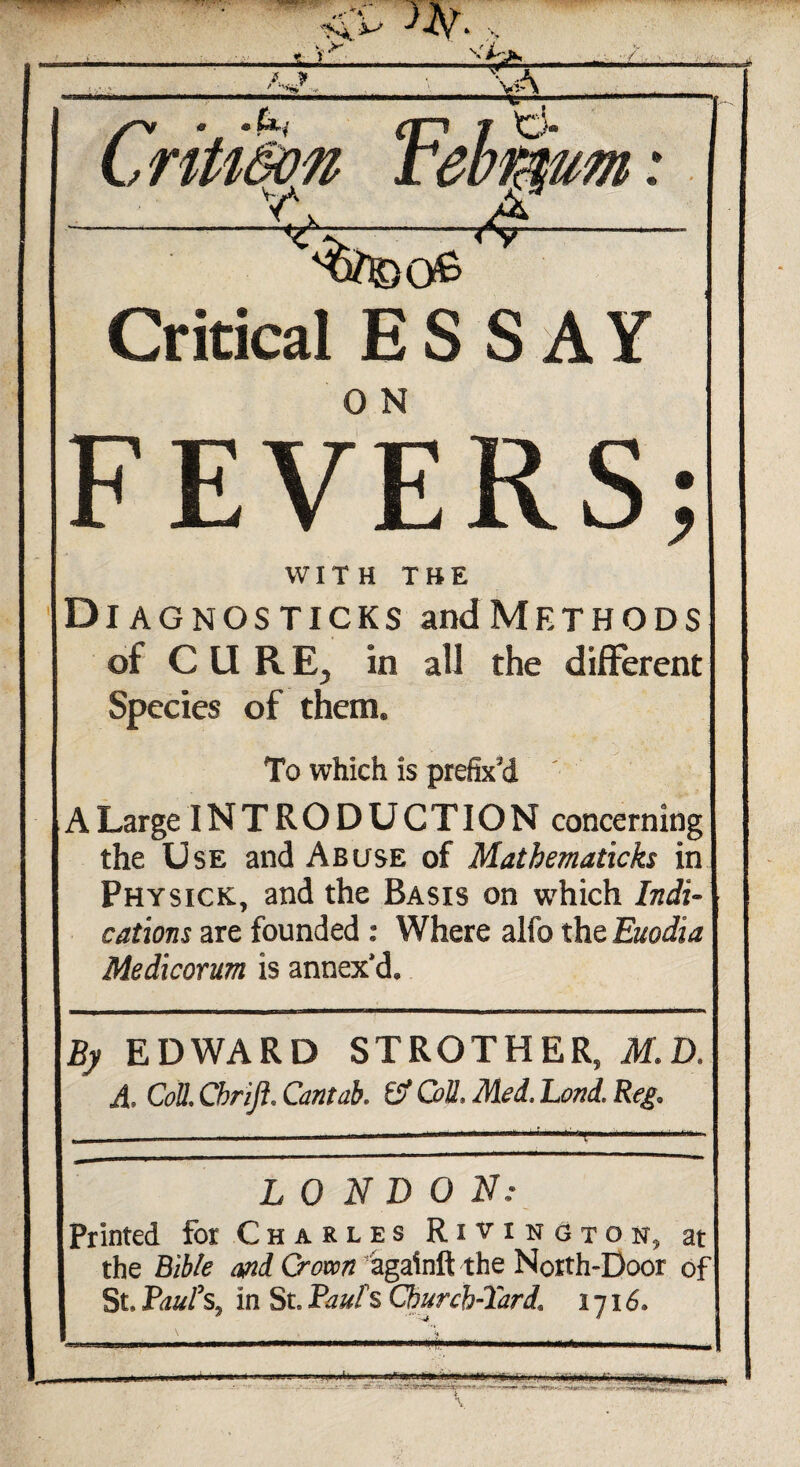 •Sa vA /> • • **»• (|*i f o* C rtU&on tebifaum A ry—- 4 Critical ESSAY FEVERS; WITH THE Dl AGNOSTICKS andMETHODS of CURE, in all the different Species of them. To which is prefix'd A Large INTRODUCTION concerning the Use and Abuse of Mathematicks in Physick, and the Basis on which Indi¬ cations are founded : Where alfo the Euodia Medicorum is annex'd. By EDWARD STROTHER, M.D. A. Coll. Cbrijl. Cantab. O' Coll, LONDON: Printed for Charles Rivington, at the Bible and Crown*againftthe North-Door of St, Pauls, in St, Paul s Church-lard1 1716. ,t .. na,. •—.4*-*—'try-v -TA»c.f <tn