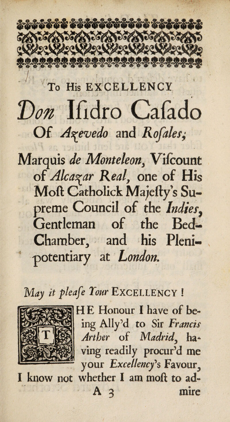 Don Ifidro Cafado To His EXCELLENCY Of Acevedo and Rafales; Marquis de Monteleon} Vifcount of Alcazar Realf one of His Mod Catholick Majefty s Su¬ preme Council of the Indies, Gentleman of the Bed- Chamber, and his Pleni¬ potentiary at London, May it pleafe Your EXCELLENCY ! IE Honour I have of be¬ ing Ally’d to Sir Francis Arther of Madrid^ ha* ving readily procur’d me your Excellency's Favour, I know not whether I am moft to ad