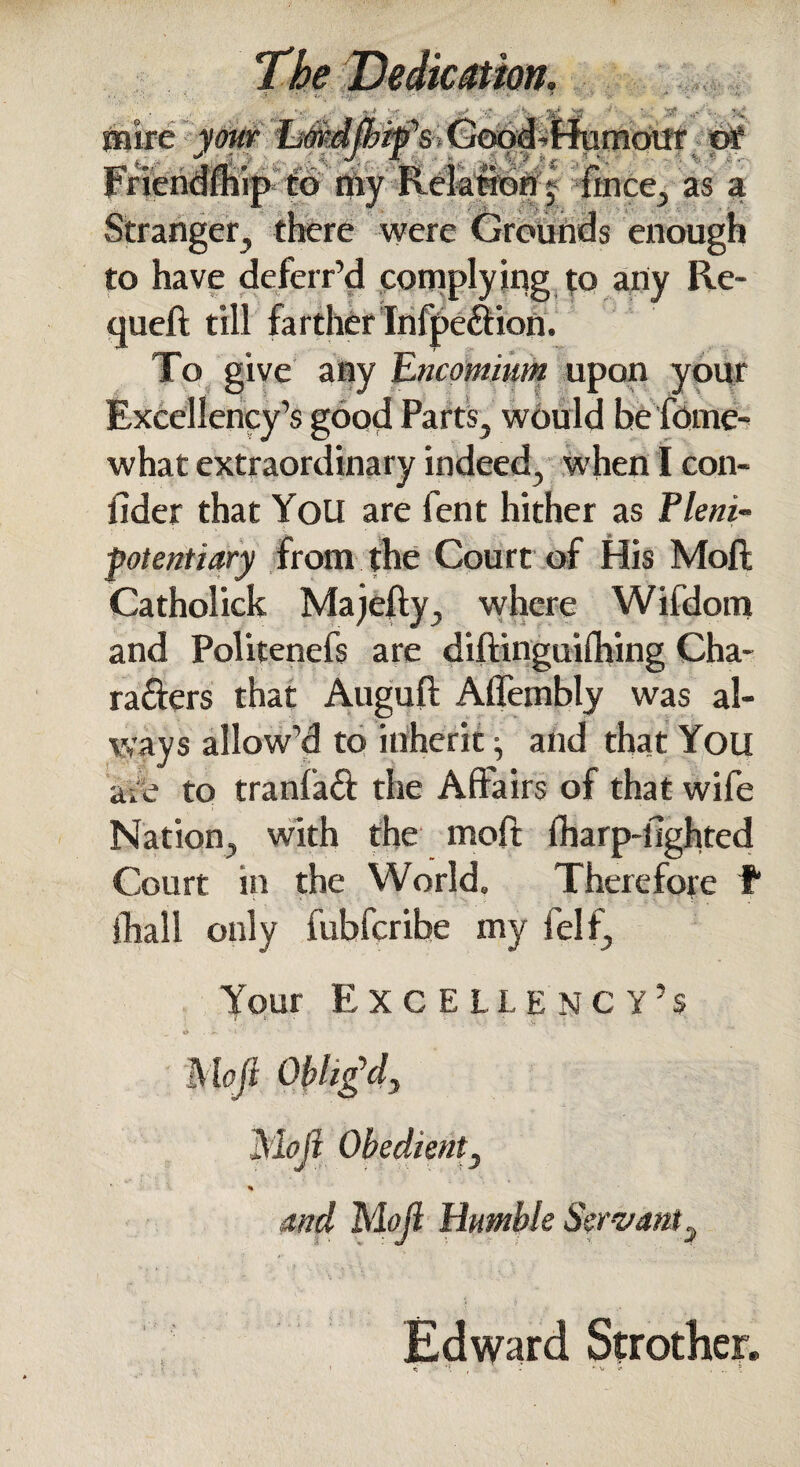 The Dedication. i. v' f»c* 'Tf “’s Good - Hu mou r ' !« 4 rv- . : J ? '  as a 0 ere were Grounds enough to have defcrr’d complying to any Re- cjueft till farther Infpe&ion. To give any Encomium upon your Excellency’s good Parts, would he forne- what extraordinary indeed, when I con- fider that You are fent hither as Pleni¬ potentiary from the Court of His Moll; Catholick Majefty, where Wifdom and Politenefs are diftinguilhing Cha¬ racters that Augull Aflembly was al¬ ways allow’d to inherit ^ and that You adb to tranfaft the Affairs of that wife Nation, with the moft Iharp-fighted Court in the World, Therefore f fhall only fublcribe my i el f. Your Excellency’s 1 ' V N > . >. i ' Moft Oblig'd, Moft Obedient, % and Mojl Humble Ser vant, Edward Strother.