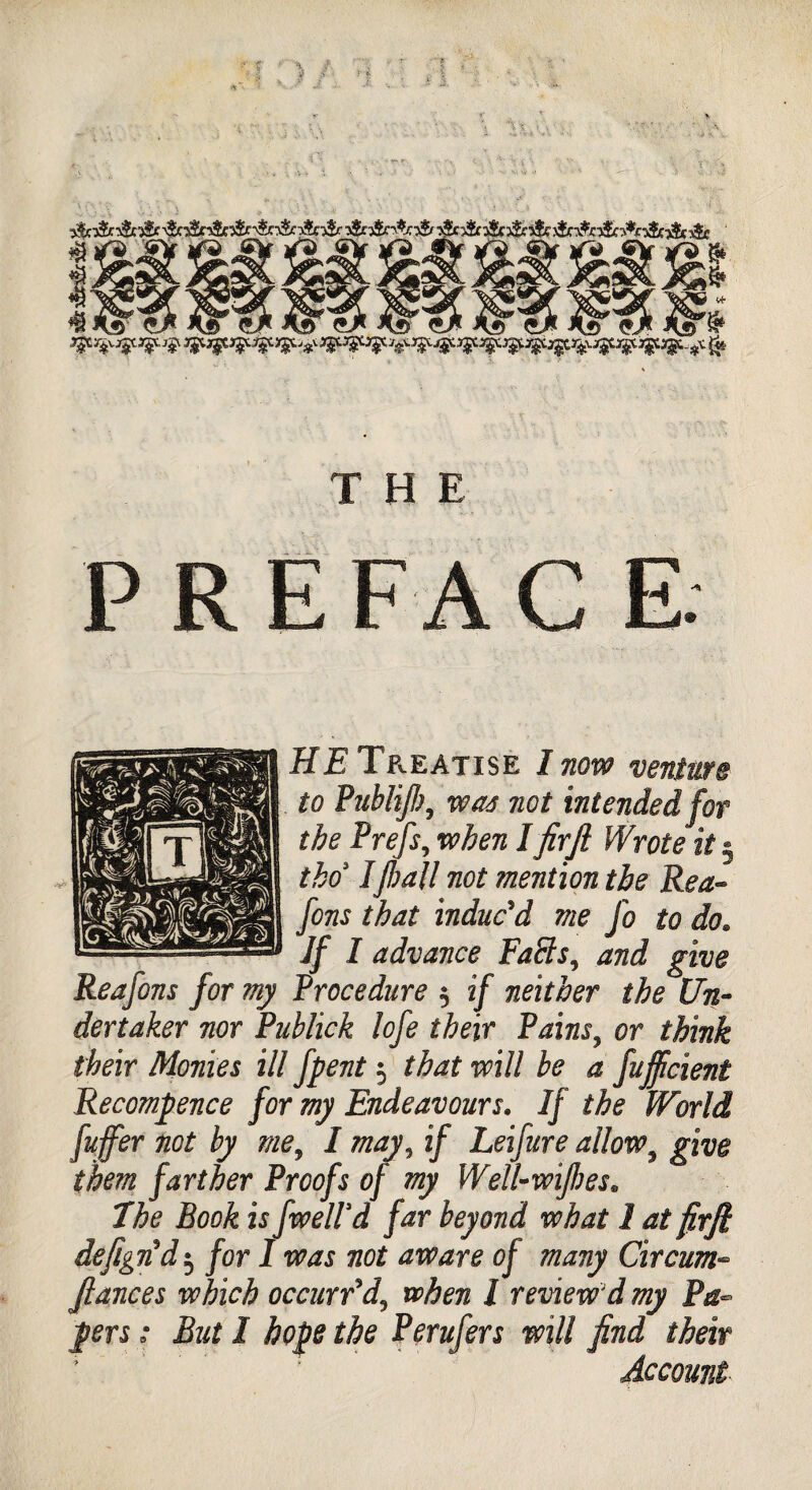 PREFACE HE Tp^eatise I now venture to Publijlwas not intended for the Prefs, when lfir ft Wrote it § tho Ifrail not mention the Rea- fons that induc'd me Jo to do. Jf I advance EaPls^ and give Reafons for my Procedure 3 if neither the Un¬ dertaker nor Publick lofe their Pains, or think their Monies ill fpent 3 that will be a fujficient Recommence for my Endeavours. If the World fuffer not by me, I may, if Leifure allow, farther Proofs of my Well-wijbes. ZfooA u fwelld far beyond what 1 at firft defign'd3 for I was not aware of many Circum- fiances which occurr'd3 when I review'd my Pa¬ pers ; But I hope the Perufers will find their ■ # Account