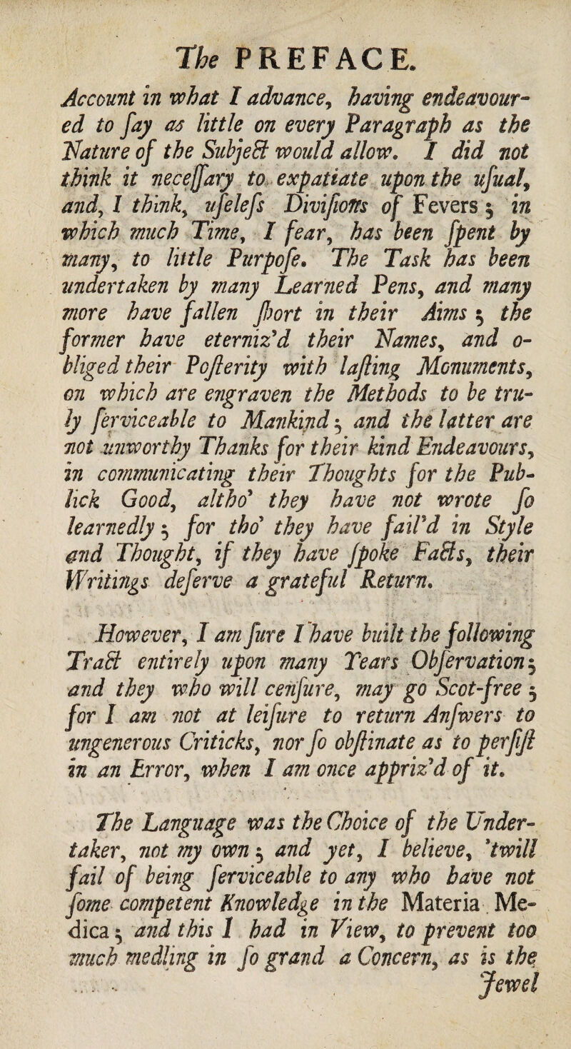 Account in what I advance, having endeavour¬ ed to fay as little on every Paragraph as the Mature of the Subject would allow. I did not think it necejfary to expatiate upon the ufual9 and, l think, ufelefs Divijlolfs of Fevers 3 in which much Time, I fear, has been fpent by many, to little Purpofe. has been undertaken by many Learned Pens, and many more have fallen port in their Aims 3 the former have eterniz'd their Names, and o- bliged their Pojlerity with lafting Monuments, on which are erigraven the Methods to be tru¬ ly ferviceable to Mankind 3 and the latter are not -unworthy Thanks for their kind Endeavours, in communicating their Thoughts for the Pub- lick Good, althrf they have not wrote fo learnedly 3 for thd they have fail'd in Style and Thought, if they have jpoke FaHs, their Writings deferve a grateful Return. However, 1 am fure l have built the following Traffi entirely upon many Tears Obfervation3 and they who will cenfure, may go Scot-free 3 /or I dffz not at leijure to return Anfwers to ungenerous Criticks, 7207*^/0 objiinate as to perfijl in an Error, ivira / am once appriz'd of it. Language was the Choice of the Under¬ taker, not my own 3 and yet, I believe, %twill fail of being ferviceable to any who have not fome competent Knowledge in the Materia Me- dica 3 and this 1 had in View, to prevent too much. medling in fo grand a Concern, as is the .;. - Jewel