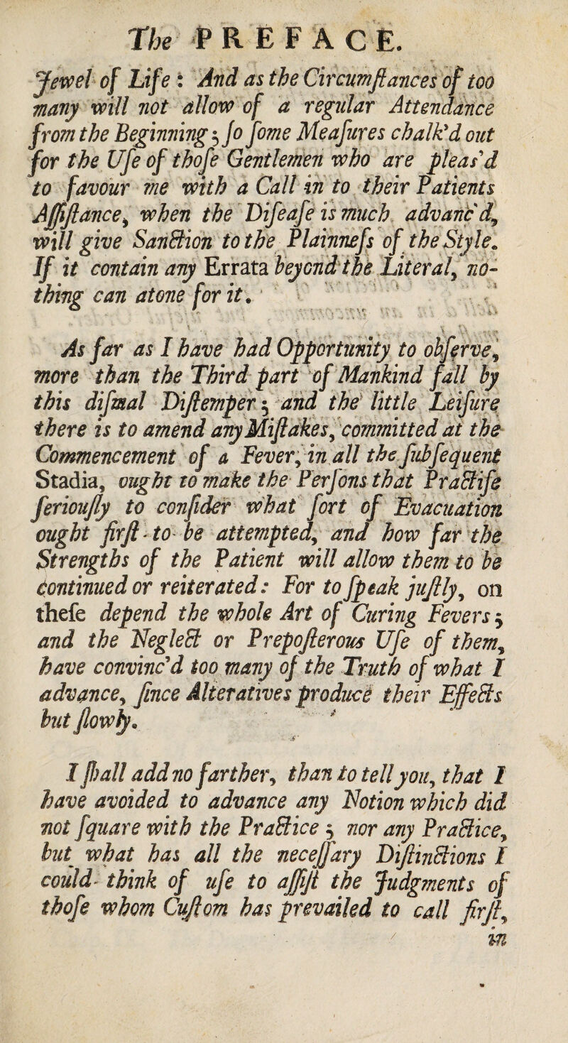 Jewel of Life : And as the Circumftances of too many will not allow of a regular Attendance from the Beginnings Jo fome Me a fares chalk'd out for the Ufe of thofe Gentlemen who are pleas'd to favour me with a Call in to their Patients Affifiancei when the Difeafe is much advanc'd, will give Sanction to the Plainnefs of the Style* As far as I have had Opportunity to obferve, more than the Third part of Mankind fall by this difmal Dijlemper 5 and the little Leifure there is to amend anyMiftakes, committed at the Commencement of a Fever, in all the fubfequent Stadia, ought to make the Perjons that PraSife ferioujly to confider what fort of Evacuation ought firjl to be attemptedand how far the Strengths of the Patient will allow them to be Continued or reiterated: For to fpeak jujlly, on thefe depend the whole Art of Curing Fevers 5 and the Negleffi or Prepofierous Ufe of them, have convinced too many of the Truth of what I advance, fince Alteratives produce their Effe&s but Jlowfy. 1’flail add nofarther, than to tell you, that I have avoided to advance any Notion which did not fquare with the PraBice; nor any PraBice, hut what has all the necejj'ary DiJlinBions l could think of ufe to ajjijt the judgments of thofe whom Cujlom has prevailed to call firft. f it contain any Lrrata beyond, the Literal, no¬ ting can atone for it.