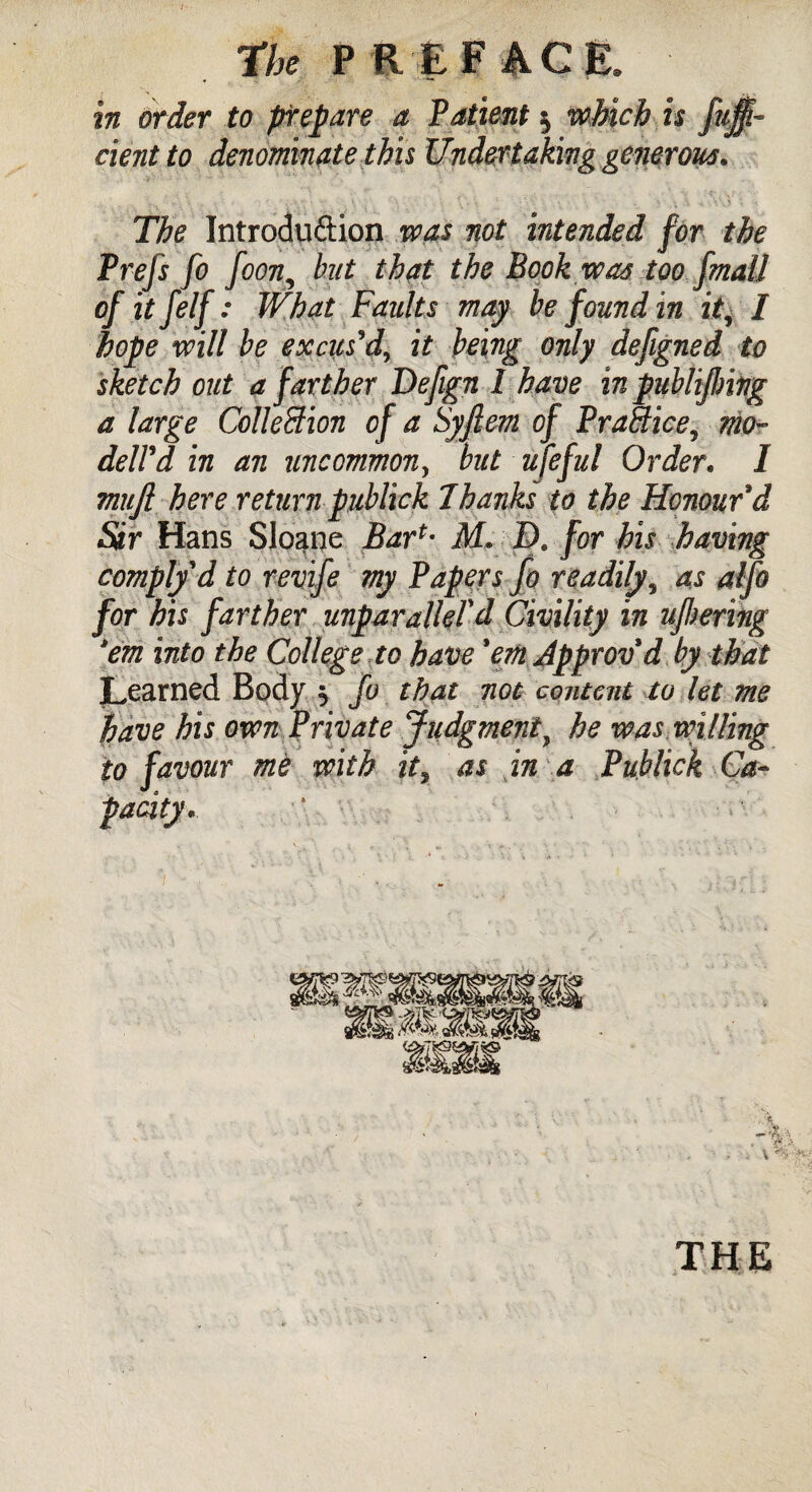 in order to prepare a Patient $ which is fuff- dent to denominate this Undertaking generous. The Introduftion was not intended for the Prefs fo foon, but that the Book was too fmall of itfelf: What Faults may be found in it, I hope mil be excus'd, it being only defigned to sketch out a farther Defign I have inpublijlmg a large Collection of a Syftern of Practice, mo- dell'd in an uncommon, but ufeful Order. I mufi here return publick 7hanks to the Honour'd Sir Hans Sloane Bar*- M» D. for his having comply d to revife my Papers Jh readily, as alfo for his farther unparalleled Civility in ujhering 'em into the College to have 'em Approv'd by that Learned Body $ fo that not content to let me have his oven Private Judgment, he was willing to favour me with ity as in a Publick Ca¬ pacity* THE