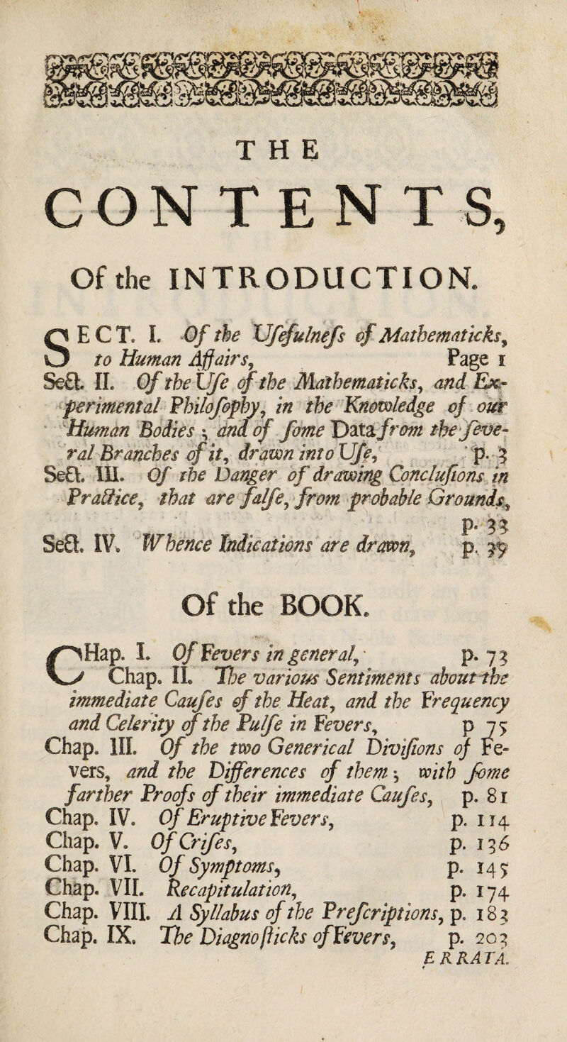 CONTENTS, Of the INTRODUCTION. SECT. L Of the XJfefulnefs of Mathematicks, to Human Affairs, Page i Se£i II. Of the Ufe of the Mathematicks, E*« fermental Philofophy, /Vi rfe Knowledge of out Human Bodies ; 0/ Data, frim the feve- ral Branches of \t7 drawn into UJf,' p. 5 SeG. III. Qf Danger of drawing Conclufwns in fr alike, that are falfe, /m/£ probable Grounds,, SeQ* IV. ' Whence Indie at ions are dr awn9 p, Of the BOOK. CHap. I. Of Fevers in general, Chap. II. The various Sentiments about the immediate Caufes ©f the Heat, and the Frequency and Celerity of the Pulfe in Fevers, p 75 Chap* III. Of the two Generical Divifions of Fe¬ vers, and the Differences of them; with fome farther Proofs of their immediate Caufes, p. 81 Chap. IV. Of Eruptive Fevers, p. 114 Chap. V. OfCrifes, p. 136 Chap. VI. 0/ Symptoms5 p. 145 Chap. VIL Recapitulation, p9 174 Chap. VIII. -d Syllabus of the Prefcriptions, p. 18 5 Chap. IX. Tifc Diagno flicks ofFevers, p. 20^ E R RA TA.