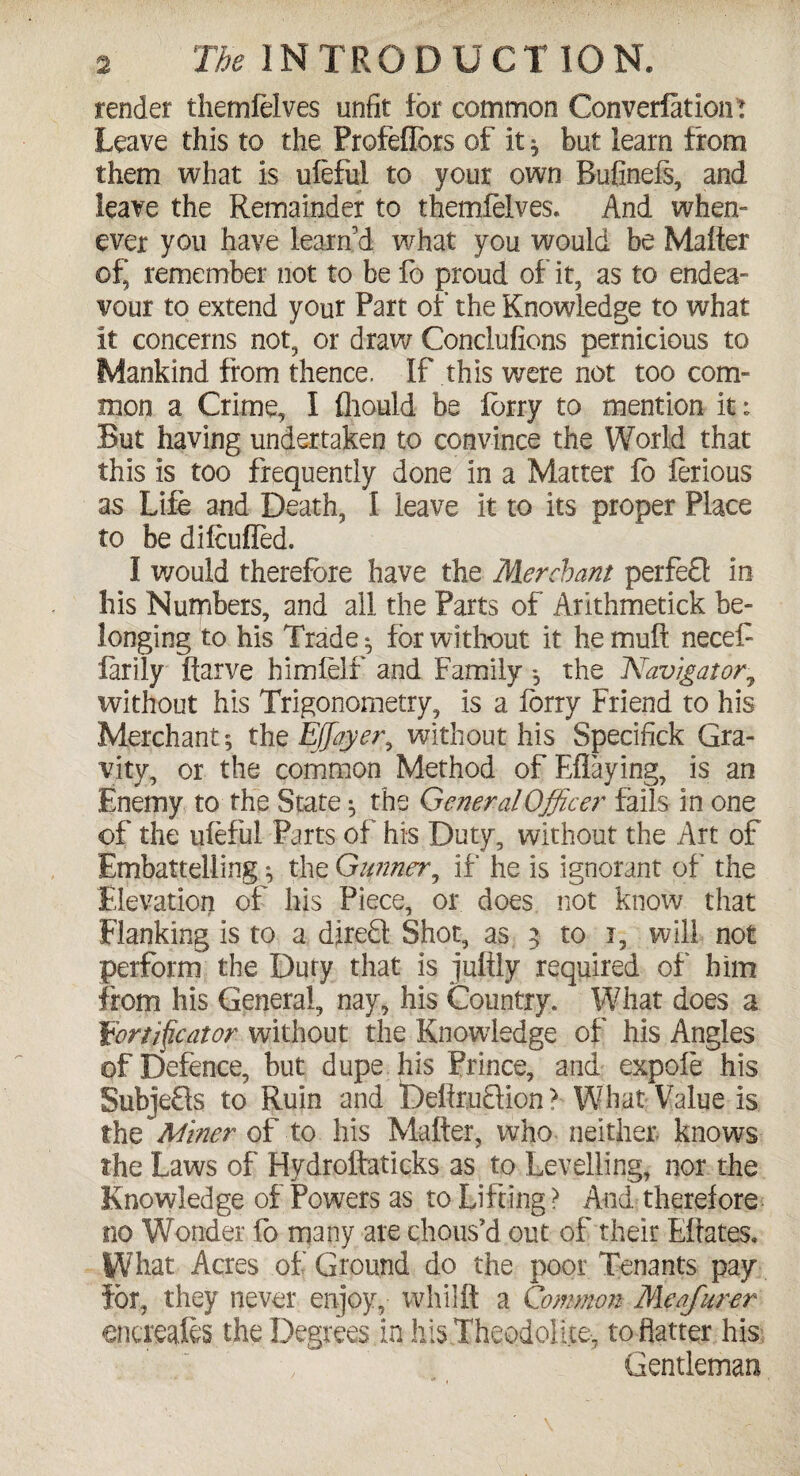 render themfelves unfit for common Converfation: Leave this to the Profefiors of it ^ but learn from them what is ufeful to your own Rufinefs, and leave the Remainder to themfelves. And when¬ ever you have learn d what you would be Matter of, remember not to be fb proud of it, as to endea¬ vour to extend your Part of the Knowledge to what it concerns not, or draw Conclufions pernicious to Mankind from thence. If this were not too com¬ mon a Crime, I fliould be lorry to mention it; But having undertaken to convince the World that this is too frequently done in a Matter lb ferious as Life and Death, I leave it to its proper Place to be difcuffed. I would therefore have the Merchant perfefl in his Numbers, and ail the Parts of Arithmetick be¬ longing to his Trade ^ for without it he mutt necef larily fiarve himfelf and Family *, the ~Navigator7 without his Trigonometry, Is a lorry Friend to his Merchant; the Ejjeyer, without his Specifick Gra¬ vity, or the common Method of Eflaying, is an Enemy to the State ^ the General Officer fails in one of the ufeful Parts of his Duty, without the Art of Embatteliing ^ the Gunner, if he is ignorant of the Elevation of his Piece, or does not know that Flanking is to a direQ Shot, as 5 to i, will not perform the Duty that is juftly required of him from his General, nay, his Country. What does a Eortifycator without the Knowledge of his Angles of Defence, but dupe his Prince, and expofe his Subje£ls to Ruin and DettrtiQion ? What Value is the Miner of to his Matter, who neither- knows the Laws of Hydroftaticks as to Levelling, nor the Knowledge of Powers as to Lifting ? And therefore no Wonder fb many are chous’d out of their Ettates. What Acres of Ground do the poor Tenants pay for, they never enjoy, whiift a Common Meafurer encreaf&s the Degrees in his Theodolite-, to flatter his Gentleman