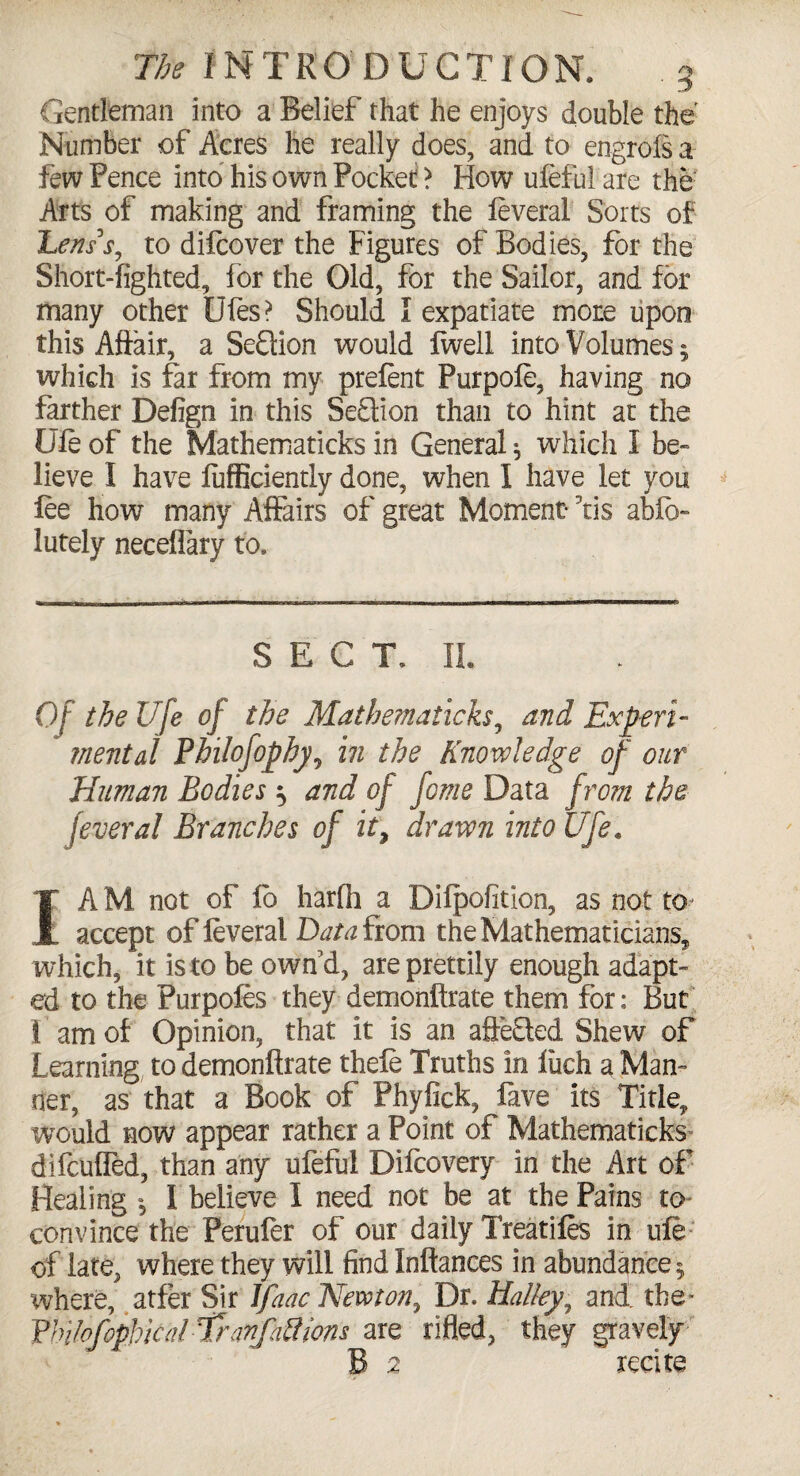 Gentleman into a Belief that he enjoys double the Number of Acres he really does, and to engrois a few Pence into his own Pocket > How ufeful are the Arts of making and framing the feveral Sorts of Lens’s, to difcover the Figures of Bodies, for the Short-lighted, for the Old, for the Sailor, and for many other Dies? Should I expatiate more upon this Affair, a Seflion would fwell into Volumes 5 which is far from my prefent Purpofe, having no farther Defign in this SeQion than to hint at the life of the Mathematicks in General * which I be¬ lieve I have lufficiently done, when 1 have let you lee how many Affairs of great Moment 5tis ablb- lutely neceflary to. SECT, II. Of the Ufe of the Mathematicks, and Expert- mental Philofophy, in the Knowledge of our Human Bodies ^ and of fome Data from the feveral Branches of it, drawn into Ufe. 1A M not of lo harfh a Dilpofition, as not to-j accept of feveral Data from the Mathematicians, which, it is to be own'd, are prettily enough adapt¬ ed to the Purpofes they demonftrate them for; But I ' am of Opinion, that it is an affeQed Shew of Learning to demonftrate thefe Truths in luch a Man¬ ner, as that a Book of Phyfick, fave its Title, would now appear rather a Point of Mathematicks difculfed, than any ufeful Difeovery in the Art of Healing * I believe I need not be at the Pains to convince the Perufer of our daily Treatifes in ufe of late, where they will find Inftances in abundance 5 where, atfer Sir IJaac Newton, Dr. Halley, and the* VbilofopMcal rTranfaft ions are rifled, they gravely B 2 recite