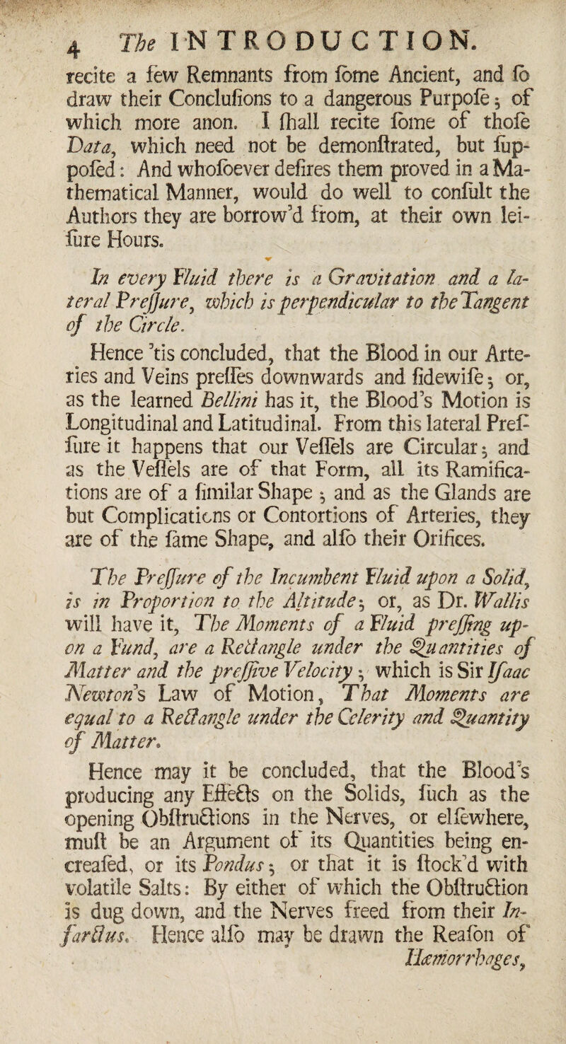 recite a few Remnants from fbme Ancient, and fb draw their Conclufions to a dangerous Purpofe * of which more anon. I fhall recite ibme of thole Bata, which need not be demonflrated, but iiip- poled: And wholbever defires them proved in a Ma¬ thematical Manner, would do well to conliilt the Authors they are borrow’d from, at their own lei- lure Hours* In every fluid there is a Gravitation and a la¬ teral Prejjure, which is perpendicular to the Tangent of the Circle. Hence 9tis concluded, that the Blood in our Arte¬ ries and Veins prefles downwards and fidewife^ or, as the learned Bellini has it, the Blood’s Motion is Longitudinal and Latitudinal From this lateral Pref liire it happens that our Veffels are Circular $ and as the Veflels are of that Form, all its Ramifica¬ tions are of a fimilar Shape 5 and as the Glands are but Complications or Contortions of Arteries, they are of the lame Shape, and alfo their Orifices. The Prejjure of the Incumbent fluid upon a Solid, is in Proportion to the Altitude$ or, as Dr. Wallis will have it, The Moments of a fluid prefjtng up¬ on a fund, are a Red angle under the Quantities of Matter and the prefjive Velocity • which is Sir IJaac Newtons Law of Motion, That Moments are equal to a Red angle tinder the Celerity and Quantity of Matter. Hence may it be concluded, that the Blood's producing any Effefts on the Solids, fuch as the opening Obflru£tions in the Nerves, or ellewhere, mult be an Argument of its Quantities being en- crealed, or its Pondus 5 or that it is flock'd with volatile Salts: By either of which the Obflruftion is dug down, and the Nerves freed from their In- far d us* Hence alio may be drawn the Reafon of llcemorrhages,