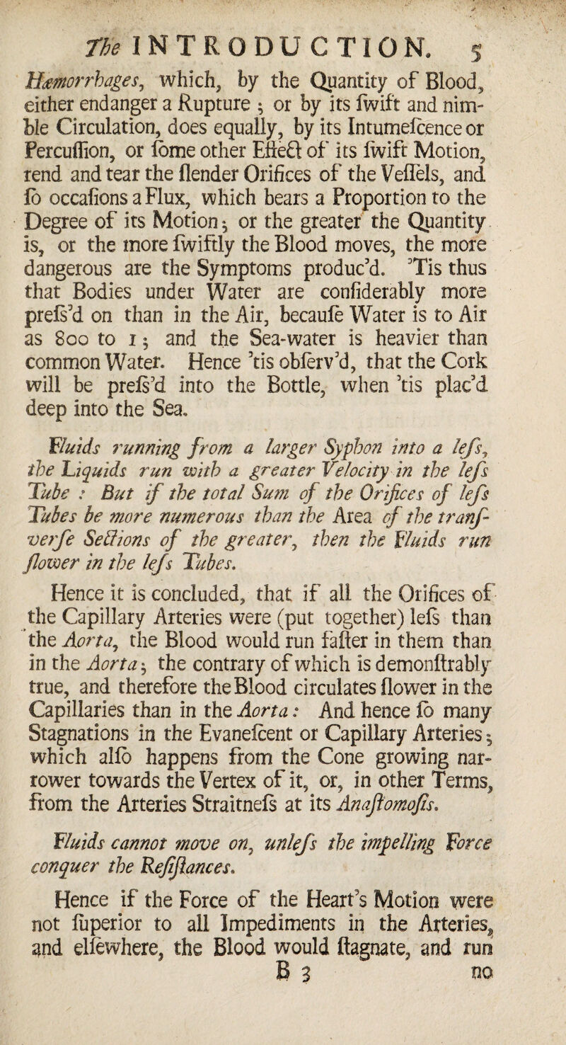 Hemorrhages, which, by the Quantity of Blood, either endanger a Rupture ; or by its fwif't and nim¬ ble Circulation, does equally, by its Intumeicence or Percufllon, or lome other E&eS of its lwift Motion, rend and tear the (lender Orifices of the VefTels, and (b occafionsaFlux, which bears a Proportion to the Degree of its Motion^ or the greater the Quantity is, or the more fwiftly the Blood moves, the more dangerous are the Symptoms produc'd. Tis thus that Bodies under Water are confiderably more prels'd on than in the Air, becaufe Water is to Air as 800 to 15 and the Sea-water is heavier than common Water. Hence 7tis oblerv'd, that the Cork will be prels'd into the Bottle, when 'tis plac'd deep into the Sea. Fluids running from a larger Syphon into a lefs, the 'Liquids run with a greater Velocity in the lefs Tube : But if the total Sum of the Orifices of lefs Tubes be more numerous than the Area cf the tranf veife Sell ions of the greater, then the Fluids run flower in the lefs Tubes, Hence it is concluded, that if all the Orifices of the Capillary Arteries were (put together) lels than the Aorta, the Blood would run falter in them than in the Aorta$ the contrary of which is demonftrably true, and therefore the Blood circulates flower in the Capillaries than in the Aorta: And hence lb many Stagnations in the Evanefcent or Capillary Arteries ^ which alfo happens from the Cone growing nar¬ rower towards the Vertex of it, or, in other Terms, from the Arteries Straitnefs at its Anafiomofis. Fluids cannot move on, unlefs the impelling Force conquer the Refiflances. Hence if the Force of the Heart's Motion were not fuperior to all Impediments in the Arteries^ and elfcwhere, the Blood would ftagnate, and run B 3 no