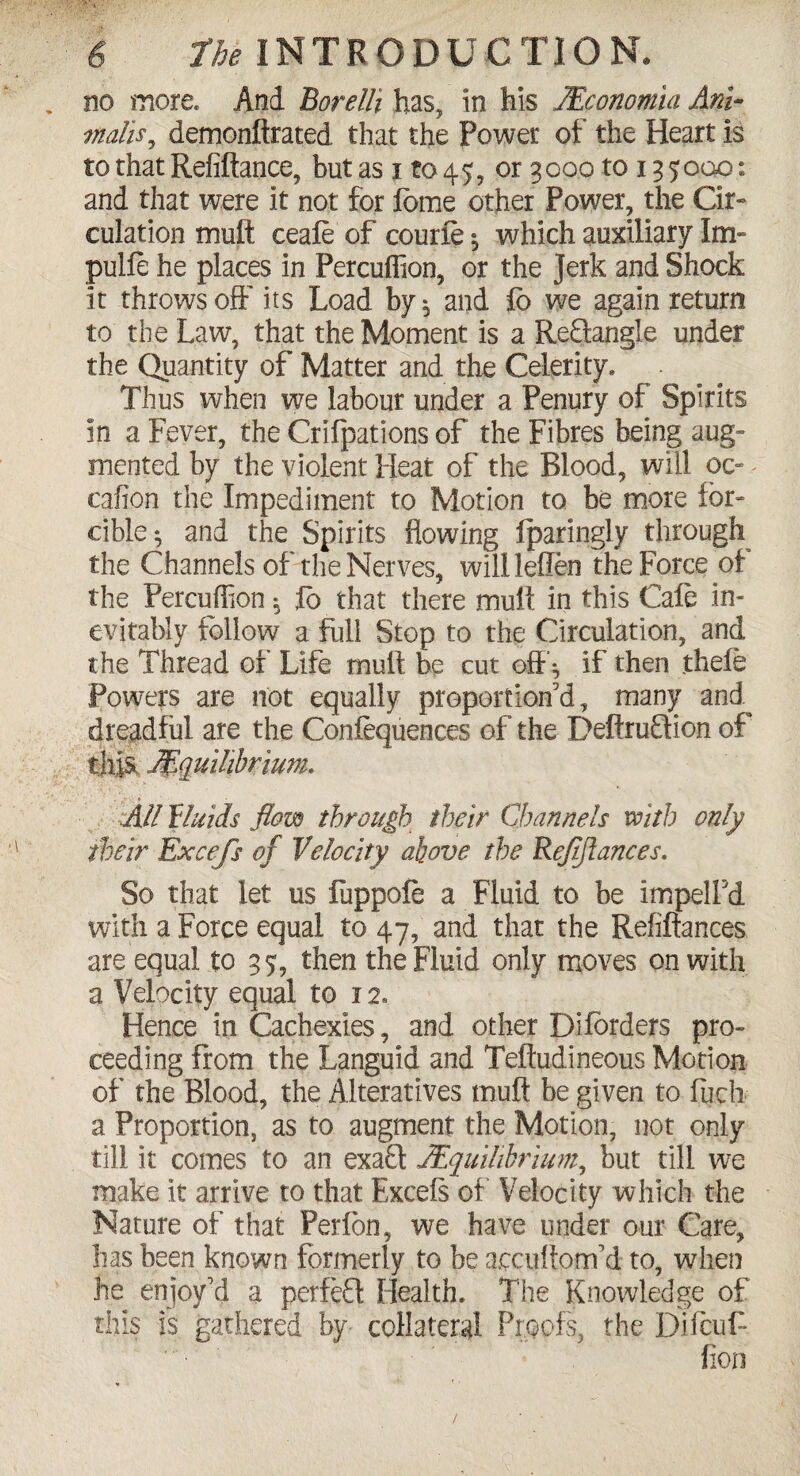 no more. And Borelft has, in his JEconomia Am- mails9 demonftrated that the Power of the Heart is to that Refiftance, but as i to 45, or 3000 to 135000: and that were it not for lome other Power, the Cir¬ culation muft ceafe of courfe ; which auxiliary Im- pulfe he places in Percuflion, or the Jerk and Shock it throws off its Load by*, and fb we again return to the Law, that the Moment is a ReQangle under the Quantity of Matter and the Celerity. Thus when we labour under a Penury of Spirits in a Fever, the Crifpations of the Fibres being aug¬ mented by the violent Heat of the Blood, will oc- - cafion the Impediment to Motion to be more for¬ cible; and the Spirits flowing fparingly through the Channels of the Nerves, willleflen the Force of the Percuflion; Jo that there muft in this Cafe in¬ evitably follow a full Stop to the Circulation, and the Thread of Life muft be cut off; if then thefe Powers are not equally proportion'd, many and dreadful are the Conferences of the Deftruflion of . this Equilibrium. All fluids flow through their Channels with only their Excefs of Velocity above the Refinances. So that let us fuppofe a Fluid to be impelFd with a Force equal to 47, and that the Refiftances are equal to 35, then the Fluid only moves on with a Velocity equal to 12. Hence in Cachexies, and other Diforders pro¬ ceeding from the Languid and Teftudineous Motion of the Blood, the Alteratives tnuft be given to flich a Proportion, as to augment the Motion, not only till it comes to an exaft Equilibrium, but till we make it arrive to that Excels of Velocity which the Nature of that Perfon, we have under our Care, has been known formerly to be accuftom'd to, when he enjoy'd a perfeH Health. The Knowledge of this is gathered by collateral Proofs, the Difcuft (ion /