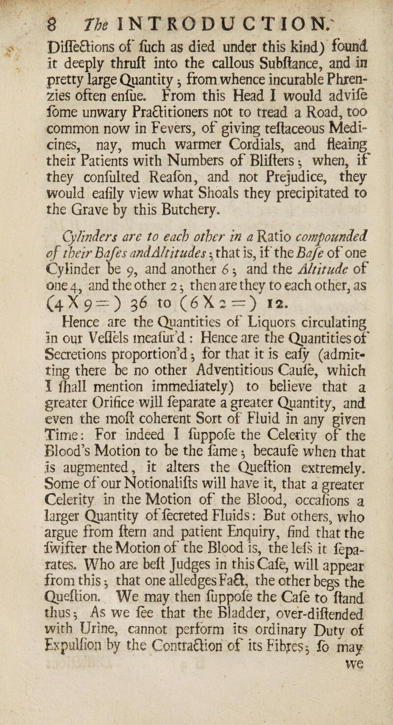 DiffeSlons of fiich as died under this kind) found it deeply thrult into the callous Subftance, and in pretty large Quantity * from whence incurable Phren- zies often enfiie. From this Head I would advife feme unwary PraQitioners riot to tread a Road, too common now in Fevers, of giving teflaceous Medi¬ cines, nay, much warmer Cordials, and fleaing their Patients with Numbers of Blifters; when, if they coniulted Reafbn, and not Prejudice, they would eafily view what Shoals they precipitated to the Grave by this Butchery. Cylinders are to each other in a Ratio compounded of their Bafes and Altitudes $ that is, if the Bafe of one Cylinder be 9, and another 6 $ and the Altitude of one 4, and the other 2 ^ then are they to each other, as (4X9=:) 36 to (6X2=) 12, Hence are the Quantities of Liquors circulating in our Veflels meafufd: Hence are the Quantities of Secretions proportion’d 5 for that it is ealy (admit¬ ting there be no other Adventitious Caule, which I fhall mention immediately) to believe that a greater Orifice will feparate a greater Quantity, and even the moft coherent Sort of Fluid in any given Time: For indeed I fuppofe the Celerity of the Blood’s Motion to be the fame \ becaufe when that is augmented, it alters the Queftion extremely. Some of ourNotionalifts will have it, that a greater Celerity in the Motion of the Blood, occafions a larger Quantity of fecreted Fluids: But others, who argue from ftern and patient Enquiry, find that the iwifter the Motion of the Blood is, the Ids it fepa- rates. Who are belt Judges in this Cafe, will appear from this, that one alledges FaS, the other begs the Queftion. We may then fuppofe the Cafe to ftand thus 5 As we fee that the Bladder, over-diftended with Urine, cannot perform its ordinary Duty of Expulfton by the ContraQion of its Fibres, fo may we