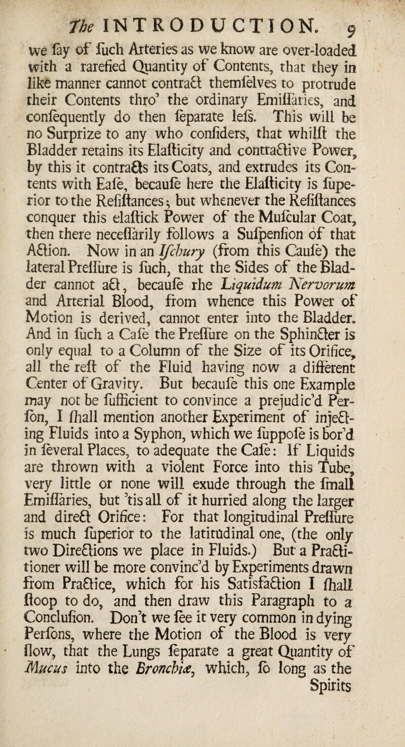 we lay of fuch Arteries as we know are over-loaded with a rarefied Quantity of Contents, that they in like manner cannot contract themfelves to protrude their Contents thro’ the ordinary Emiflaries, and conlequently do then leparate 1 els. This will be no Surprize to any who confiders, that whijft the Bladder retains its Elafticity and contractive Power, by this it contracts its Coats, and extrudes its Con¬ tents with Eafe, becaule here the Elafticity is liipe- rior to the Refinances ^ but whenever the Refiftances conquer this elaftick Power of the Muicular Coat, then there neceflarily follows a Sulpenfion of that Action. Now in an Ifchury (from this Caule) the lateral Prelfure is fuch, that the Sides of the Blad¬ der cannot aCt, becaule rhe Liquidum Nervorum and Arterial Blood, from whence this Power of Motion is derived, cannot enter into the Bladder* And in luch a Cale the Prelfure on the Sphincter is only equal to a Column of the Size of its Orifice, all the reft of the Fluid having now a different Center of Gravity. But becaufe this one Example may not be fufficient to convince a prejudic’d Per- Ion, I lhall mention another Experiment of inject¬ ing Fluids into a Syphon, which we luppoie is bor’d in leveral Places, to adequate the Cale: If Liquids are thrown with a violent Force into this Tube, very little or none will exude through the Imall Emiflaries, but 5tis all of it hurried along the larger and direft Orifice: For that longitudinal Prelfure is much luperior to the latitudinal one, (the only two Directions we place in Fluids.) But a Practi¬ tioner will be more convinc’d by Experiments drawn from Practice, which for his Satisfaction I lhall floop to do, and then draw this Paragraph to a Conclufion. Don’t we lee it very common in dying Perlons, where the Motion of the Blood is very How, that the Lungs leparate a great Quantity of Mucus into the Bronchi<e, which, lo long as the Spirits