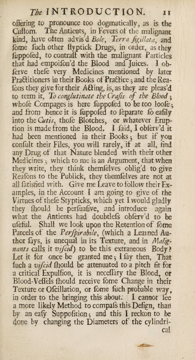 offering to pronounce too dogmatically, as is the Cuftom. The Antients, in Fevers of the malignant kind, have often advis'd Bole, Terra figillata,, and feme fucli other ftyptick Drugs, in order, as they fuppoled, to contrail with the malignant Particles that had empoilbn d the Blood and juices. I ob- ferve theie very Medicines mentioned by later Praftitioners in their Books of Pra£tice 5 and the Rea- Ions they give for their AQing, is, as they are pleas'd to term it, To conglutinate the Crafts of the Blood * whole Compages is here luppofed to be too loofe » and from hence it is fuppoled to feparate Jfo eafily into the Cutis, thole Blotches, or whatever Erup¬ tion is made from the Blood. I laid, I oblerv’d it had been mentioned in their Books *, but if you confult their Files, you will rarely, if at all, find any Drug of that Nature blended with their other Medicines * which to me is an Argument, that when they write, they think themlelves oblig'd to give Realons to the Publick, they themlelves are not at all fatisfied with. Give me Leave to follow their Ex¬ amples, in the Account I am going to give of the Virtues of theie Stypticks, which yet I would gladly they Ihpuld be perfuafive, and introduce again what the Antients had doubtlels obferv'd to be ufeful. Shall we look upon the Retention of lome Parcels of the Fcrfpirabile, (which a Learned Au¬ thor lays, is unequal in its Texture, and in Malig¬ nant s calls it vjfcid) to be this extraneous Body? Let it for once be granted me *, I lay then, That luch a vifcid Ihould be attenuated to a pitch fit for a critical Expulfion, it is neceffary the Blood, or Blood-Vellels Ihould receive lome Change in their Texture or Ofcillation, or lome fuch probable way, in order to the bringing this about. I cannot fee a more likely Method to ccmpals this Defign, than by an ealy Suppofition •, and this I reckon to be done by changing the Diameters of the cylindri¬ cal