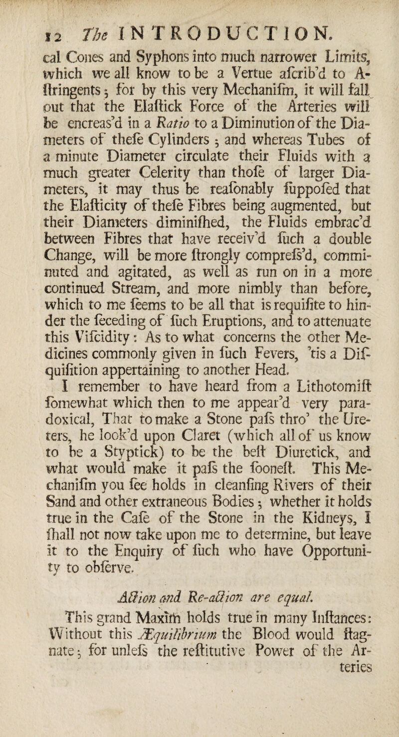 cal Cones and Syphons into much narrower Limits, which we all know to be a Vertue aferiRd to A- flringents 5 for by this very Mechanifm, it will fall out that the Elaftick Force of the Arteries will fee encreas’d in a Ratio to a Diminution of the Dia¬ meters of thefe Cylinders 5 and whereas Tubes of a minute Diameter circulate their Fluids with a much greater Celerity than thole of larger Dia¬ meters, it may thus be realbnably luppoled that the Elafticity of thefe Fibres being augmented, but their Diameters diminilhed, the Fluids embrac’d between Fibres that have receiv’d luch a double Change, will be more ftrongly comprels’d, commi¬ nuted and agitated, as well as run on in a more continued Stream, and more nimbly than before, which to me feems to be all that is requifite to hin¬ der the feceding of luch Eruptions, and to attenuate this Vifeidity: As to what concerns the other Me¬ dicines commonly given in luch Fevers, ’tis a Dif- quilition appertaining to another Head. I remember to have heard from a Lithotomift fomewhat which then to me appeared very para¬ doxical, That to make a Stone pals thro’ the Ure¬ ters, he look’d upon Claret (which all of us know to be a Styptick) to be the bell Diuretick, and what would make it pals the fooneli This Me- chanifin you lee holds in cl canting Rivers of their Sand and other extraneous Bodies 5 whether it holds true in the Cafe of the Stone in the Kidneys, I fhall not now take upon me to determine, but leave it to the Enquiry of luch who have Opportuni¬ ty to obferve. All ion and Re-aftion are equal This grand Maxim holds true in many Inftances: Without this ./Equilibrium the Blood would Mag¬ nate ^ for unlels the reftitutive Power of the Ar¬ teries