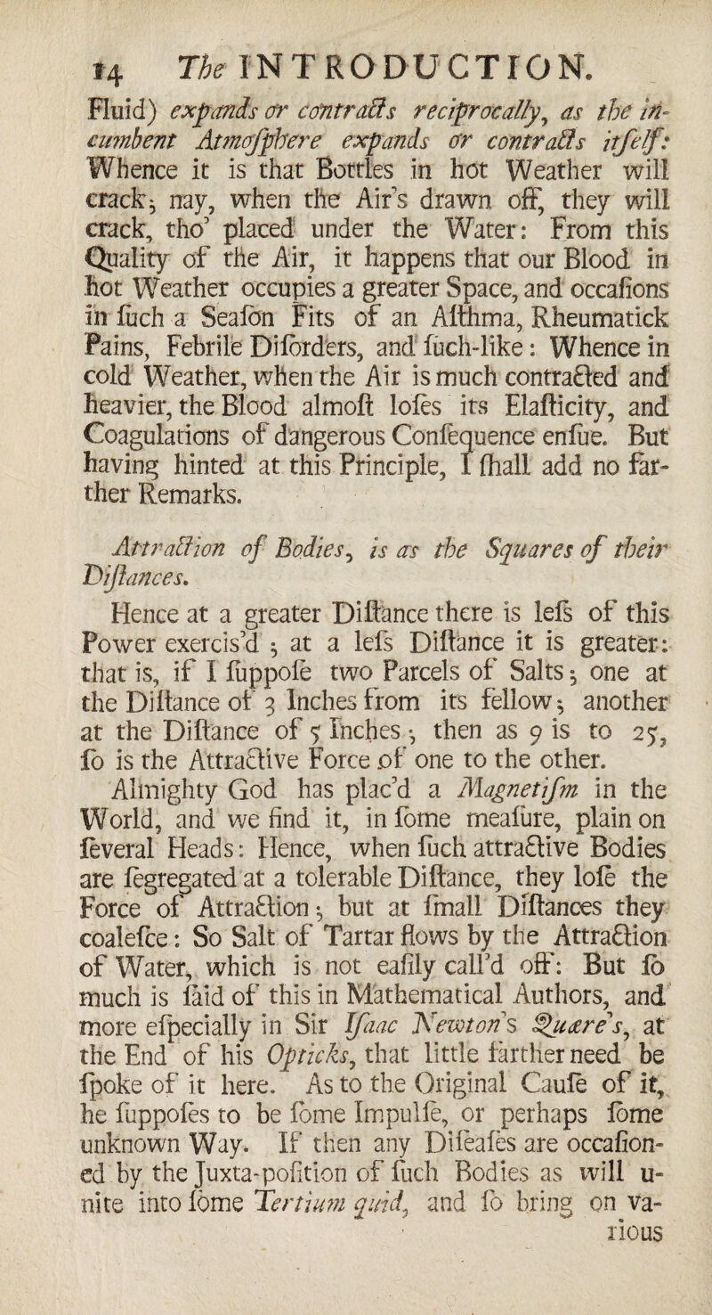 Fluid) expands or ccfntraffs reciprocally, as the in¬ cumbent Atmofpbere expands or contrails itfelf: Whence it is that Bottles in hot Weather will cracky nay, when the Air’s drawn off, they will crack, tho’ placed under the Water: From this Quality of the Air, it happens that our Blood in hot Weather occupies a greater Space, and occafions in fuch a Seafon Fits of an Althma, Rheumatick Pains, Febrile Diforders, and fuch-like: Whence in cold Weather, when the Air is much contracted and heavier, the Blood almoft lofos its Elafticity, and Coagulations of dangerous Confluence enfire. But having hinted at this Principle, I (hall add no far¬ ther Remarks. Att raff ion of Bodies, is as the Squares of their Difiances. Hence at a greater Diftance there is lefs of this Power exercis'd * at a left Diftance it is greater: that is, if I fuppole two Parcels of Salts, one at the Diftance of 3 Inches from its fellow* another at the Diftance of ? Inches * then as 9 is to 25, fo is the Attra&ive Force of one to the other. Almighty God has plac'd a Magnetifm in the World, and we find it, in fome rneafure, plain on feveral Heads: Hence, when fuch attractive Bodies are fegregated at a tolerable Diftance, they lofe the Force of Attraction * but at Email Diftances they coalefce: So Salt of Tartar flows by the Attraction of Water, which is not eafily call’d off: But fo much is (aid of this in Mathematical Authors, and more efpeciaily in Sir Ifaac Newtons Squares, at the End of his Opticks, that little farther need be fpoke of it here. As to the Original Caufo of it, he fuppofos to be fome Impulfe, or perhaps fome unknown Way. If then any Difeales are occafion- ed by the Juxta-pofition of fuch Bodies as will u- nite into fome Tertium quid, and fo bring on va¬ rious