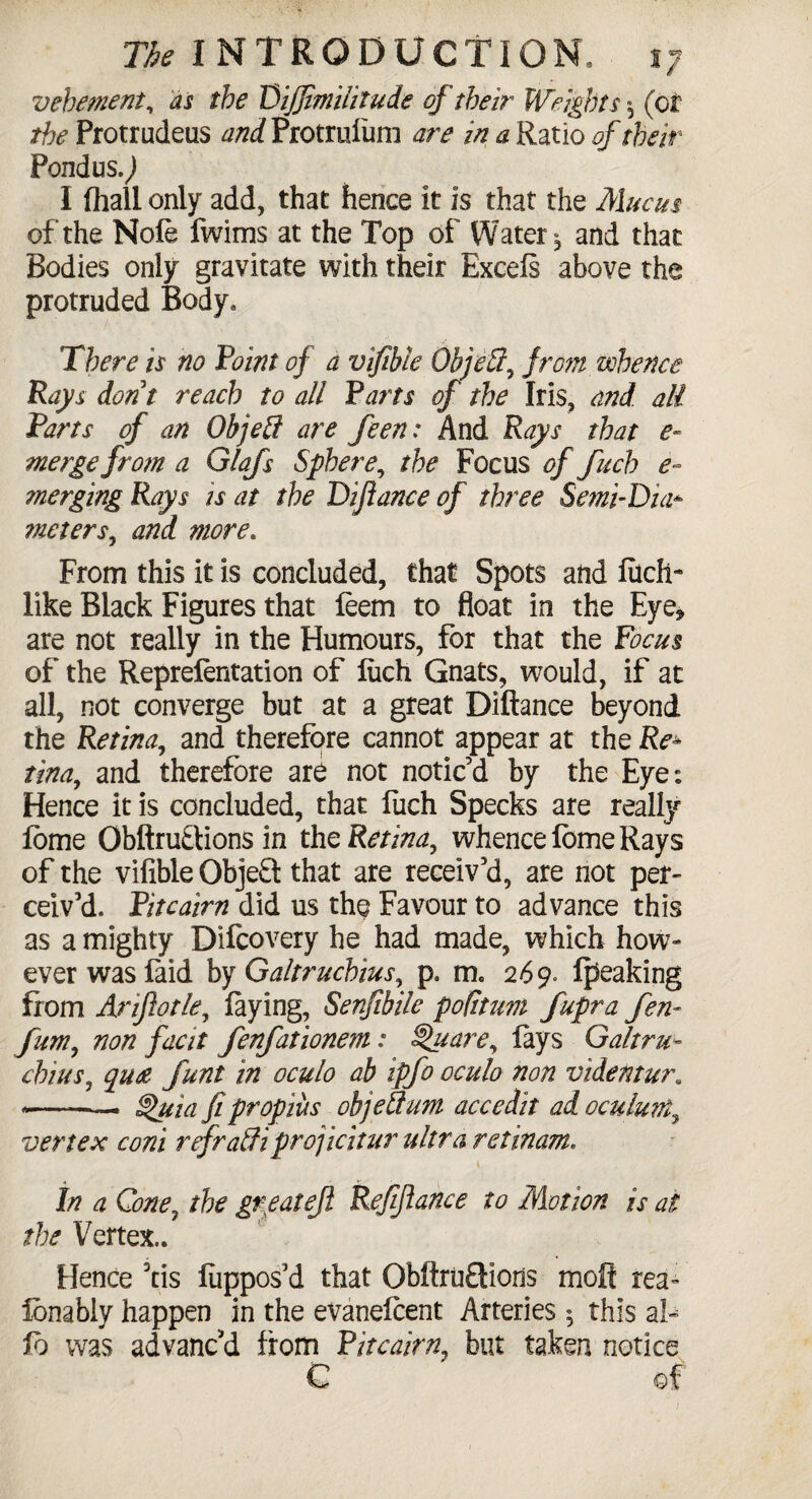 vehement, as the Diffimilitude of their Weights $ (or the Protrudeus and Protrulum are in a Ratio of their Pontius.) I fliall only add, that hence it is that the Mucus of the Nofe fwims at the Top of Watery and that Bodies only gravitate with their Excels above the protruded Body, There is no Point of a vifible Object, from whence Rays dont reach to all Parts of the Iris, and all Parts of an Objett are feen: And Rays that e- merge from a Glafs Sphere, the Focus of fuch e~ merging Rays is at the Difiance of three Semi-Dia* tneters, and more. From this it is concluded, that Spots and filch-* like Black Figures that leem to float in the Eye* are not really in the Humours, for that the Focus of the Reprefentation of liich Gnats, would, if at all, not converge but at a great Diftance beyond the Retina, and therefore cannot appear at the Re- tina, and therefore are not notic’d by the Eye; Hence it is concluded, that liich Specks are really lome Obftru&ions in the Retina, whence lome Rays of the vifible Object that are receiv’d, are not per¬ ceiv’d. Pitcairn did us the Favour to advance this as a mighty Difcovery he had made, which how¬ ever was laid by Galtruchius, p, m, 269. Ipeaking from Arif 0tie, laying, Senfibile pofitum fupra fen- fum, non fecit fenfationem: Square, lays Galtru- chins, qua funt in oculo ab ipfo oculo non videntur. --— §>uia fipropius objeSum accedit ad oculuvt, vertex coni refraffiprojicitur ultra ret mam, In a Cone, the greatef Reffance to Motion is at the Vertex.. Hence 3tis liippos’d that ObftruSions molt rea- lonabiy happen in the evanelcent Arteries *, this al¬ io was advanc’d from Pitcairn, but taken notice C of