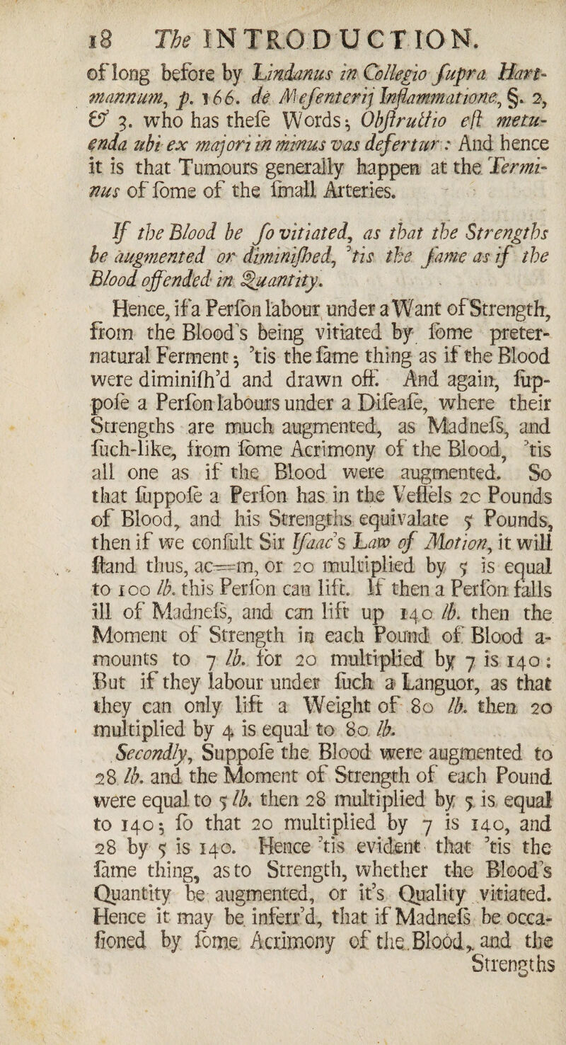 of long before by Undams in Collegia fupra Hart- m annum, pc 166. de Mefenterij Infammatiom, §. 2, & 3. who has thefe Words * Obftrutlio efl metu- ^nda ubiex majon in minus vas defertur: And hence it is that Tumours generally happen at the Termi¬ nus of fame of the final! Arteries. If the Blood be Jo vitiated, as that the Strengths he augmented or diminijhed, tie the fame as if the Blood offended in Quantity. Hence, if a Per fon labour under a Want of Strength, from the Bloods being vitiated by feme preter¬ natural Ferment $ 3tis the fame thing as if the Blood were diminifh’d and drawn off. And again, fiip- pofe a Perfon labours under a Difeafe, where their Strengths are much augmented, as Madnefs, and Inch-like, from feme Acrimony of the Blood, tis all one as if the Blood were augmented. So that fuppoie a Perfon has in the Veflels 2c Pounds of Blood, and his Strengths equivalate % Pounds, then if we confult Sir Jfaac s Law of Motion, it will ftand thus, ac=m, or 20 multiplied by 5 is equal to 100 lb. this Perfon can lift, if then a Perfon falls ill of Madnefs, and can lift up 140 lb. then the Moment of Strength in each Pound of Blood a- mounts to 7 lb. for 20 multiplied by 7 is 140: But if they labour under Inch a Languor, as that they can only lift a Weight of 80 lb, then, 20 multiplied by 4 is equal to 80 lb. Secondly, Suppole the Blood were augmented to 28 lb. and the Moment of Strength of each Pound were equal to $ lb. then 28 multiplied by 5 is, equal to 1405 fo that 20 multiplied by 7 is 140, and 28 by 5 is 140. Hence 'tis evident that ’tis the fame thing, as to Strength, whether the Bloods Quantity be augmented, or it’s. Quality vitiated. Hence it may be infer/d, that if Madnefs be occa- fioned by fome. Acrimony of the .Blood* and the Strengths