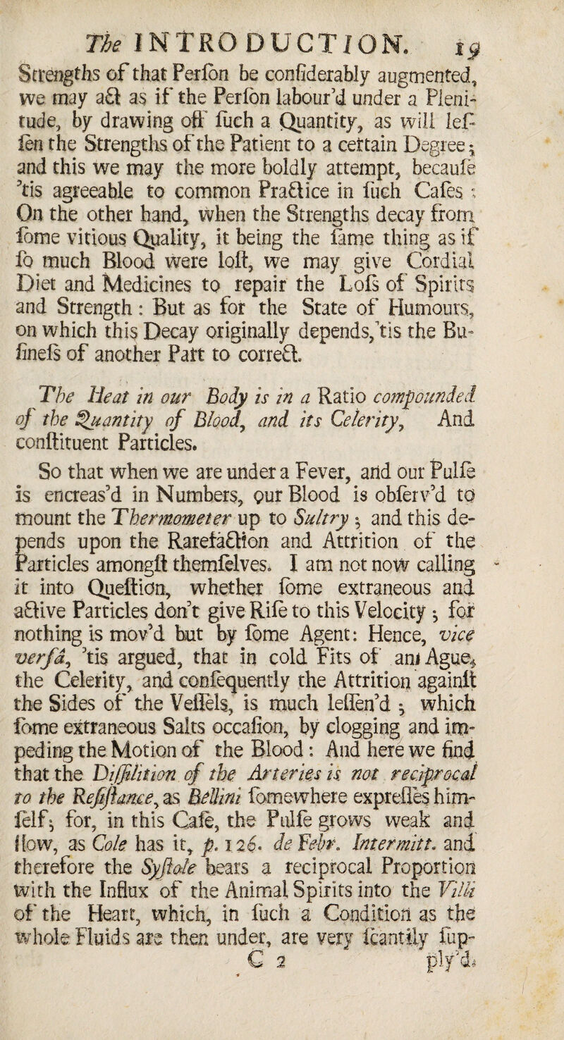 cl And The INTRODUCTION, i$ Strengths of that Ferlbn be confidently augmented, we may a£t as if the Perfon labour’d under a Pleni¬ tude, by drawing oft liich a Quantity, as will lef fen the Strengths of the Patient to a certain Degree * and this we may the more boldly attempt, becaule ?tis agreeable to common Practice in liich Cafes ; On the other hand, when the Strengths decay from feme vitious Quality, it being the lame thing as if lb much Blood were loft, we may give Cordial Diet and Medicines to repair the Lois of Spirits and Strength: But as for the State of Humours, on which this Decay originally depends,fis the Bu finels of another Part to correct. The Heat in our Body is in a Ratio com4 of the Quantity of Bloody and its Celerity conftituent Particles. So that when we are under a Fever, arid our Puife is encreas’d in Numbers, our Blood is obferv’d to mount the Thermometer up to Sultry • and this de¬ pends upon the Rarefafdion and Attrition of the Particles amongft themfelves. I am not now calling it into Quefticn, whether feme extraneous and a9ive Particles don't give Rife to this Velocity ^ for nothing is mov’d but by feme Agent: Hence, vice verfd, 5tis argued, that in cold Fits of am Ague* the Celerity, and confequently the Attrition again!! the Sides of the Vellels, is much lelTetfd ^ which feme extraneous Salts occafion, by clogging and im¬ peding the Motion of the Blood: And here we find that the Dijjdition of the Arteries is not redprocd to the Refiftame^ as Bdlini fomewhere expreftes him- felfj for, in this Cafe, the Puife grows weak and I low, as Cole has it, p. 126. ie febr. Inter mitt, and therefore the Syflole hears a reciprocal Proportion with the Influx of the Animal Spirits into the Villi of the Heart, which, in fuch a Condition as the whole Fluids are then under, are very feantfty fup- 2 plf&i