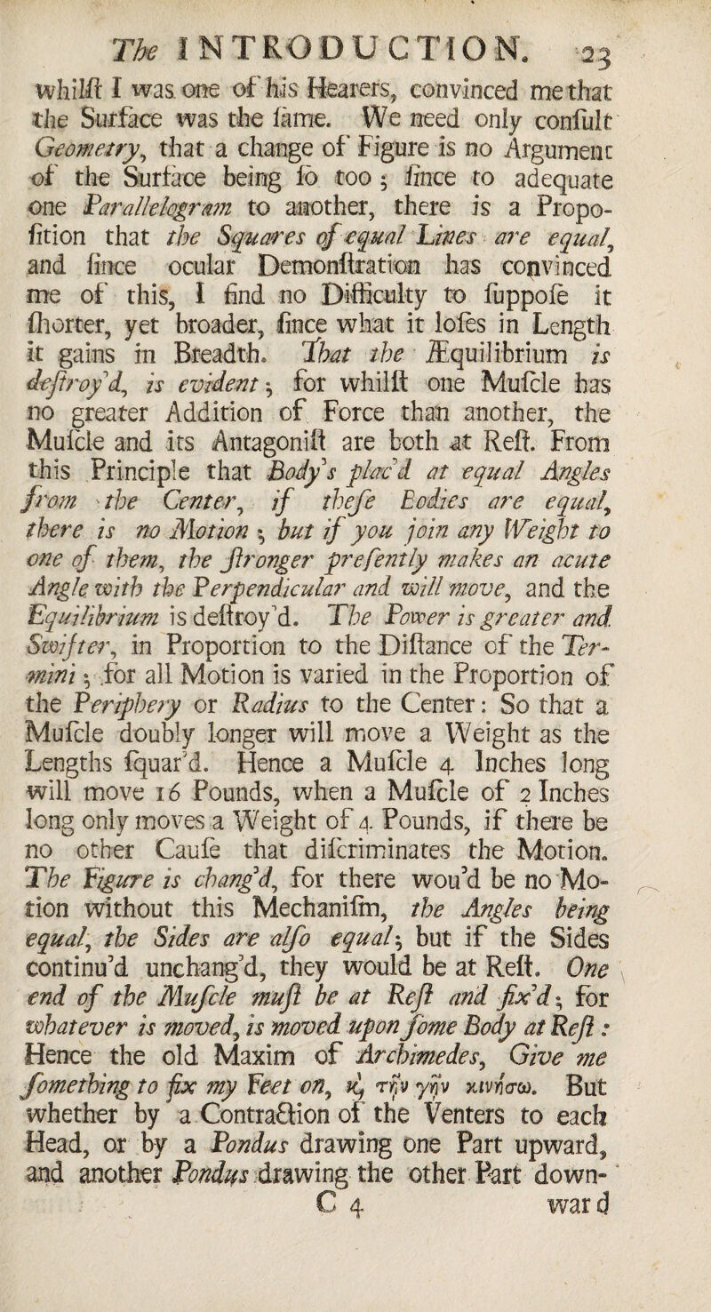 whiift I was. one of his Hearers, convinced me that the Suffice was the fame. We need only confult Geometry, that a change of* Figure is no Argument of the Surface being fo too 5 fince to adequate one Parallelogram to another, there is a Propo- fition that the Squares cfequal Lines are equals and fince ocular Demonftratvon has convinced me of this, I find no Difficulty to fuppoie it fhorter, yet broader, fince what it loles in Length It gains in Breadth, ib&t the Equilibrium is deftroy d, is evident for whiift one Mulcle has no greater Addition of Force than another, the Mulcle and its Antagonift are both at Reft. From this Principle that Body's plac'd at equal Angles from ' the Center, if tbefe bodies are equals there is no Motion •, but if you join any Weight to one of them, the Jlronger prefently makes an acute Angle with the Perpendicular and will move, and the Equilibrium is deftroy'd. The Power is greater and. Swifter, in Proportion to the Diftance of the Ter¬ mini », for all Motion is varied in the Proportion of the Periphery or Radius to the Center: So that a Mulcle doubly longer will move a Weight as the Lengths fquar’d. Hence a Mulcle 4 Inches long will move 16 Pounds, when a Mufcle of 2 Inches long only moves a Weight of 4 Pounds, if there be no other Caufe that dilcriminates the Motion. The figure is chang'd, for there woiul be no 'Mo¬ tion without this Mechanifm, the Angles being equal, the Sides are alfo equal$ but if the Sides continu’d unchang’d, they would be at Reft, One end of the Mufcle muft be at Reft and fix'd; for whatever is moved, is moved upon fome Body at Reft : Hence the old Maxim of Archimedes, Give me fomething to fix my feet on9 k, rry yijjv xivneru. But whether by a Contraction of the Venters to each Head, or by a Pondus drawing one Part upward, and another Pondus drawing the other Part down-
