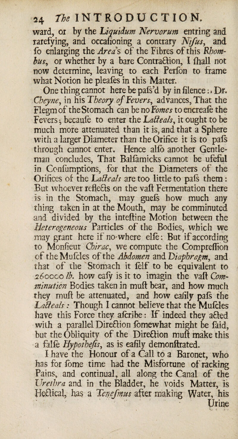 ward, or by the Tiquidum Nervorum entring and rarefying, and occafioning a contrary Nifus, and lb enlarging the Areas of the Fibres of this Rhom¬ bic, or whether by a bare Contraction, I (hall not now determine, leaving to each Perfon to frame what Notion he pleafes in this Matter. One thing cannot here be pafs’d by in filence :* Dr, Cbeyne, in his Theory of Fevers, advances, That the Flegmof the Stomach can be no Femes to encreale the Fevers ^ becaufe to enter the Latteals, it ought to be much more attenuated than it is, and that a Sphere with a larger Diameter than the Orifice it is to pais through cannot enter. Hence alfb another Gentle¬ man concludes, That Ballamicks cannot be ufeful in Coniumptions, for that the Diameters of the Orifices of the Table ah are too little to pais them: But whoever reflects on the vaft Fermentation there is in the Stomach, may gueis how much any thing taken in at the Mouth, may be comminuted and divided by the inteftine Motion between the Heterogeneous Particles of the Bodies, which we may grant here if no^ where elie: But if according to Monfieur Chirac, we compute the Compreffion of theMufcles of the Abdomen and Diaphragm, and that of the Stomach it felf to be equivalent to 260000 lb. how eaiy is it to imagin the vaft Com¬ minution Bodies taken in muft bear, and how much they muft be attenuated, and how eafily pais the LaSeah: Though I cannot believe that the Mufcles have this Force they aicribe: If indeed they afted with a parallel Direction fomewhat might be faid, but the Obliquity of the Direction muft make this a falfe Hypothecs, as is eafily demonftrated. I have the Honour of a Call to a Baronet, who has for fome time had the Misfortune of racking Pains, and continual, ail along the Canal of the Urethra and in the Bladder, he voids Matter, is HeClical, has a Tertefmus after making Water, his Urine