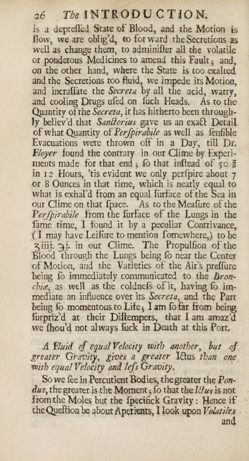 is a deprefled State of Blood, and the Motion is flow, we are oblig'd, to forward the Secretions as well as change them, to adminifter all the volatile or ponderous Medicines to amend this Fault ^ and, on the other hand, where the State is too exalted and the Secretions too fluid, we impede its Motion, and incraflate the Secreta by all the acid, watry, and cooling Drugs ufed on luch Heads. As to the Quantity of the Secreta, it has hitherto been through- ly believ’d that Santtorius gave us an exaQ Detail of what Quantity of Perfpirabile as well as fenfible Evacuations were thrown oft’ in a Day, till Dr. Flcycr found the contrary in our Clime by Experi¬ ments made for that end fb that inftead of 5 c i in 12 Hours, 'tis evident we only perfpire about 7 or 8 Ounces in that time, which is nearly equal to what is exhal’d from an equal lurface of the Sea in our Clime on that fpace* As to theMealure of the Ferfpirabile from the furface of the Lungs in the fame time, I found it by a peculiar Contrivance, (I may have Leifure to mention fomewhere,) to be 3 iiij. 7)j. in our Clime. The Fropulfion of the Blood through the Lungs being lo near the Center of Motion, and the Varieties of the Air s preffure being fb immediately communicated to the Bron¬ chia, as well as the coldnefs of it, having fb im¬ mediate an influence over its Secreta, and the Part being fc momentous to Life 5 I am fb far from being Jurpriz'd at their Diftempers, that I am amaz'd we fliou'd not always fuck In Death at this Port. A Fluid of equal Velocity with another y but of greater Gravity, gives a greater IQus than one. with equal Velocity and lefs Gravity. So we lee in Percutient Bodies, the greater the Pon- du$) the greater is the Moment $ lb that the Ulus is not from the Moles but the Ipecifick Gravity: Hence if theQueftion be about Aperients, I look upon Volatile.