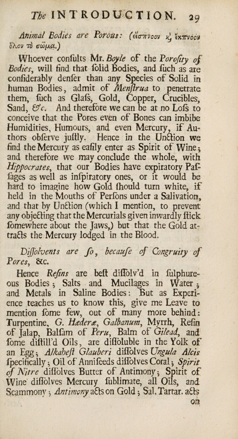 Anunal Bodies are Porous: (ei<riivoov jy Utvoqv q\cV 7$ tTUIJL&.) / ‘ Whoever conlults Mr, Boyle of the Borofity of Bodies, will find that folid Bodies, and fuch as are confiderably denier than any Species of Solid in human Bodies, admit of Menjlrua to penetrate them, luch as Glals, Gold, Copper, Crucibles, Sand, &c. And therefore we can be at no Lois to conceive that the Pores even of Bones can imbibe Humidities, Humours, and even Mercury, if .Au¬ thors obferve juftly. Hence in the Un£tion we find the Mercury as eafily enter as Spirit of Wine 5 and therefore we may conclude the whole, with Hippocrates, that our Bodies have expiratory Pafc fages as well as infpiratory ones, or it would be hard to imagine how Gold fhould turn white, if held in the Mouths of Perlons under a Salivation, and that by UnQion (which I mention, to prevent any obje£ting that the Mercurials given inwardly flick lomewhere about the Jaws,) but that the Gold at- tra£ls the Mercury lodged in the Blood, Diffolvents are fo, hecaufe of Congruity of Pores, &c» Hence Refins are bell diflolv'd In liilphure- ous Bodies j Salts and Mucilages in Water 5 and Metals in Saline Bodies: But as Experi¬ ence teaches us to know this, give me Leave to mention fome few, out of many more behind. Turpentine, G. Hceder#, Galhanum, Myrrh, Refin of Jalap, Ballam of Peru, Balm of Gilead., and fome diftilfd Oils, are difloluble in the Yolk of an Egg % Alkahejl Glauberi diflblves Ungula Aids Ipecifically •, Oil of Annileeds diflblves Coral ^ Spirit of Nitre diflblves Butter of Antimony 5 Spirit of Wine diflblves Mercury fublimate, all Oils, and §cammony •, Antimony aQs on Gold , Sal, Tartar, a£ls on • i