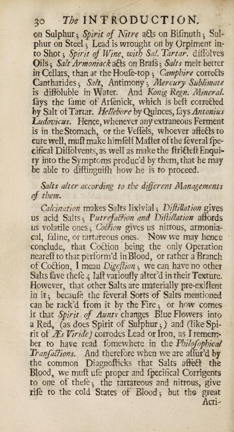 oli Sulphur ^ Spirit of Nitre a£ls on Biiinuth $ Sul¬ phur on Steel ^ Lead is wrought on by Qrpiment in* to Shot ^ Spirit of Wine, with Sal, Tartar, diflblves Oils y Salt Arwoniack aQs on Brais 5 Salts melt better in Cellars, than at the Houle-top Campbire corrects Cantharides ^ Salt, Antimony ^ Mercury Sublimate is difibluble in Water. And Konig Regn. Mineral lays the fame of Arfenick, which is belt correbled by Salt of Tartar. Hellebore by Quinces, lays Antonius Ludovicus. Hence, whenever any extraneous Ferment is in the Stomach, or the Veffels, whoever afieHsto cure well, mull make himlelf Matter ofthe leveral Ipe- cifical Diflbl vents, as well as make the firiOeft Enqub- ry into the Symptoms produc'd by them, that he may be able to diftinguiih how he is to proceed. Salts alter according to the different Managements of them. Calcination makes Salts lixivial; affiliation gives us acid Salts ^ Putrefaction and Dill illation affords us volatile ones ^ Coition gives us nitrous, armonia- cal, laline, or tartareous ones. Now we may hence conclude, that Cocfion being the only Operation nearefl to that perform'd in Blood, or rather a Branch of Coftion, I mean Digcftion *, we can have no other Salts five thele 4 laft varioufly alter'd in their Texture. However, that other Salts are materially pre-exiltent in it $ becaufe the leveral Sorts of Salts mentioned can be rack'd from it by the Fire ^ or how comes it that Spirit of Aunts changes Blue Flowers into a Red, (as does Spirit of Sulphur ^) and (like Spi¬ rit of PEs Vi ride) corrodes Lead or Iron, as I remem¬ ber to have read lomewhere in the Pbilofopbical Tranfaffions. And therefore when we are allur'd by the common Diagnoilicks that Salts affedl the Blood, we mult ule proper and Ipecifical Corrigents to one of thele- the tartareous and nitrous, give rile to the cold States of Bloody but the great AcrH