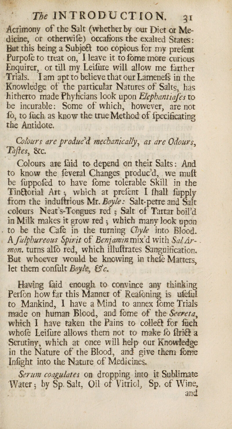 Acrimony of the Salt (whether by our Diet or Me¬ dicine, or otherwife) occafions the exalted States: But this being a Subje£t too copious for my prefent Purpofe to treat on, I leave it to feme more curious Enquirer, or till my Leifiire will allow me farther Trials. I am apt to believe that our Lamenefs in the Knowledge of the particular Natures of Salts, has hitherto made Phyficians look upon Elephantiafes to be incurable: Some of which, however, are not fb, to fiich as know the true Method of fpecificating the Antidote. Colours are produced mechanically, as are Odours, Tajles, &c. Colours are laid to depend on their Salts: And to know the feveral Changes produc'd, we muft be fuppoled to have feme tolerable Skill in the Tin&orial Art ^ which at prefent I fhall fupply from the induftrious Mr, Boyle: Salt-petre and Salt colours Neat's-Tongues red .5 Salt of Tartar boil'd in Milk makes it grow red $ which many look upon to be the Cafe in the turning Chyle into Blood. A fulphureous Spirit of Benjamin mix'd with SalAr- mon. turns alfo red, which illuftrates Sanguification. But whoever would be knowing in thefe Matters, let them confult Boyle, &c. Having laid enough to convince any thinking Perlon how far this Manner of Reaibning is ufeful to Mankind, 1 have a Mind to annex lome Trials made on human Blood, and lome of the Secretat which 1 have taken the Pains to colleEl for luck whofe Leifure allows them not to make lb ftrr& a Scrutiny, which at once will help our Knowledge in the Nature of the Blood, and give them lome Infight into the Nature of Medicines. Serum coagulates on dropping into it Sublimate 'Water $ by Sp. Salt, Oil of Vitriol, Sp, of Wine, and