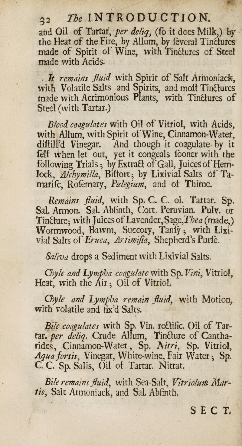 and Oil of Tartar, per deliq, (lb it does Milk.) by the Heat of the Fire, by Allum, by ieveral Tin&ures made of Spirit of Wine, with Tin&ures of Steel made with Acids, , It remains fluid, with Spirit of Salt Armoniack, with Volatile Salts and Spirits, and molt Tinctures made with Acrimonious Plants, with TinQures of Steel (with Tartar,) Blood coagulates with Oil of Vitriol, with Acids, with Allum, with Spirit of Wine, Cinnamon-Water, diftilfd Vinegar. And though it coagulate by it lelf when let out, yet it congeals looner with the following Trials ^ by Extrafl of Gall, Juices of Hem¬ lock, Alchymilla, Biftort^ by Lixivlal Salts of Ta- marilc, Rolemary, Pulegium, and of Thitne. Remains fluid, with Sp. C C. ol. Tartar. Sp. Sal. Armon. Sal. Abfinth, Cort. Peruvian. Pulv. or TinQure; with Juices of Lavender, Sage,Thea (made,) Wormwood, Bawm, Succory, Tanly * with Lixi¬ via! Salts of Eruca, Artimifia, Shepherd’s Purfe. Saliva drops a Sediment with Lixivia! Salts. Chyle and Lymph a coagulate with Sp* Vini, Vitriol, Heat, with the Air5 Oil of Vitriol Chyle and Lympha remain fluid, writh Motion, with volatile and fix’d Salts. Bile coagulates with Sp. Vin. retlific. Oil of Tar¬ tar. per deliq. Crude Allum, TinQure of Cantha- rides, Cinnamon-Water, Sp. Aitri, Sp. Vitriol, Aquafortis, Vinegar, White-wine, Fair Water *, Sp. C. C Sp. Salis, Oil of Tartar. Nitrat. Bile remains fluid, with Sea-Salt, Vitrwhm Mar- tit, Sait Armoniack, and Sal Abfinth, SECT