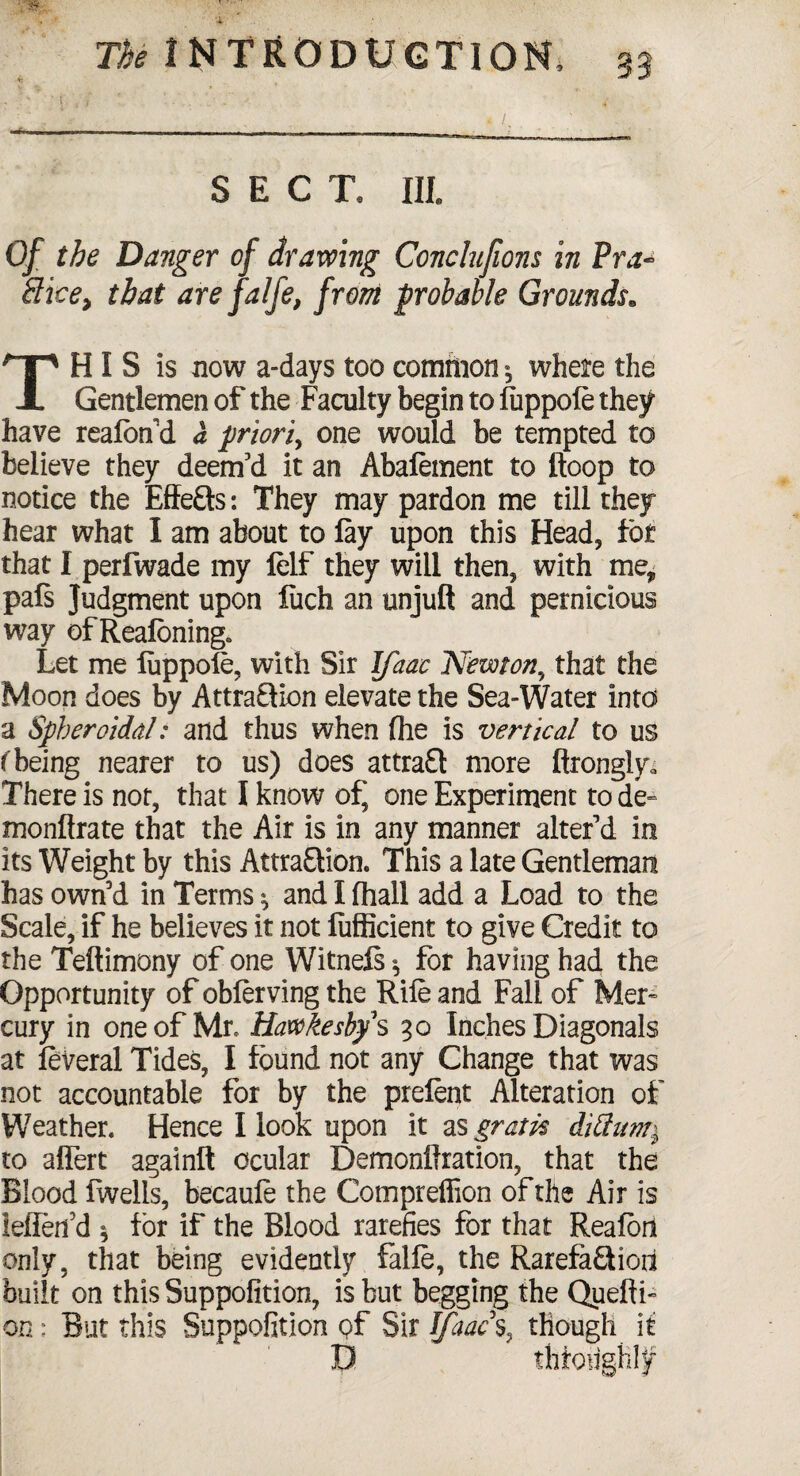 *■ SECT. Ill, Of the Danger of drawing Conclujions in Pra~ Sice, that are falfe, from probable Grounds. This is now a-days too common ^ where the Gentlemen of the Faculty begin to fiippofe they have reafon’d a priori, one would be tempted to believe they deem’d it an Abafement to Hoop to notice the Effe&s: They may pardon me till they hear what I am about to lay upon this Head, for that I perfwade my lelf they will then, with me* pals Judgment upon fuch an unjuft and pernicious way of Reafbning* Let me fuppofe, with Sir Ifaac Newton, that the Moon does by AttraQion elevate the Sea-Water into a Spheroidal: and thus when (he is vertical to us (being nearer to us) does attraft more ftronglya There is not, that I know of, one Experiment to de~ monftrate that the Air is in any manner alter’d in its Weight by this AttraEHon. This a late Gentleman has own’d in Terms ^ and I fhall add a Load to the Scale, if he believes it not fufficient to give Credit to the Teftimony of one Witnefs ^ for having had the Opportunity of obferving the Rile and Fall of Mer¬ cury in one of Mr, Hawfcesbf s 30 Inches Diagonals at feveral Tides, I found not any Change that was not accountable for by the prefent Alteration of Weather. Hence I look upon it as gram dittum^ to alfert againft ocular Demonftration, that the Blood fwells, becaufe the Compreffion of the Air is ielfen’d 1 for if the Blood rarefies for that Reaferi only, that being evidently falfe, the Rarefa£Hoa built on this Suppofition, is but begging the Quefti- on: But this Suppofition pf Sir Ifaac % though it D thfoughl^