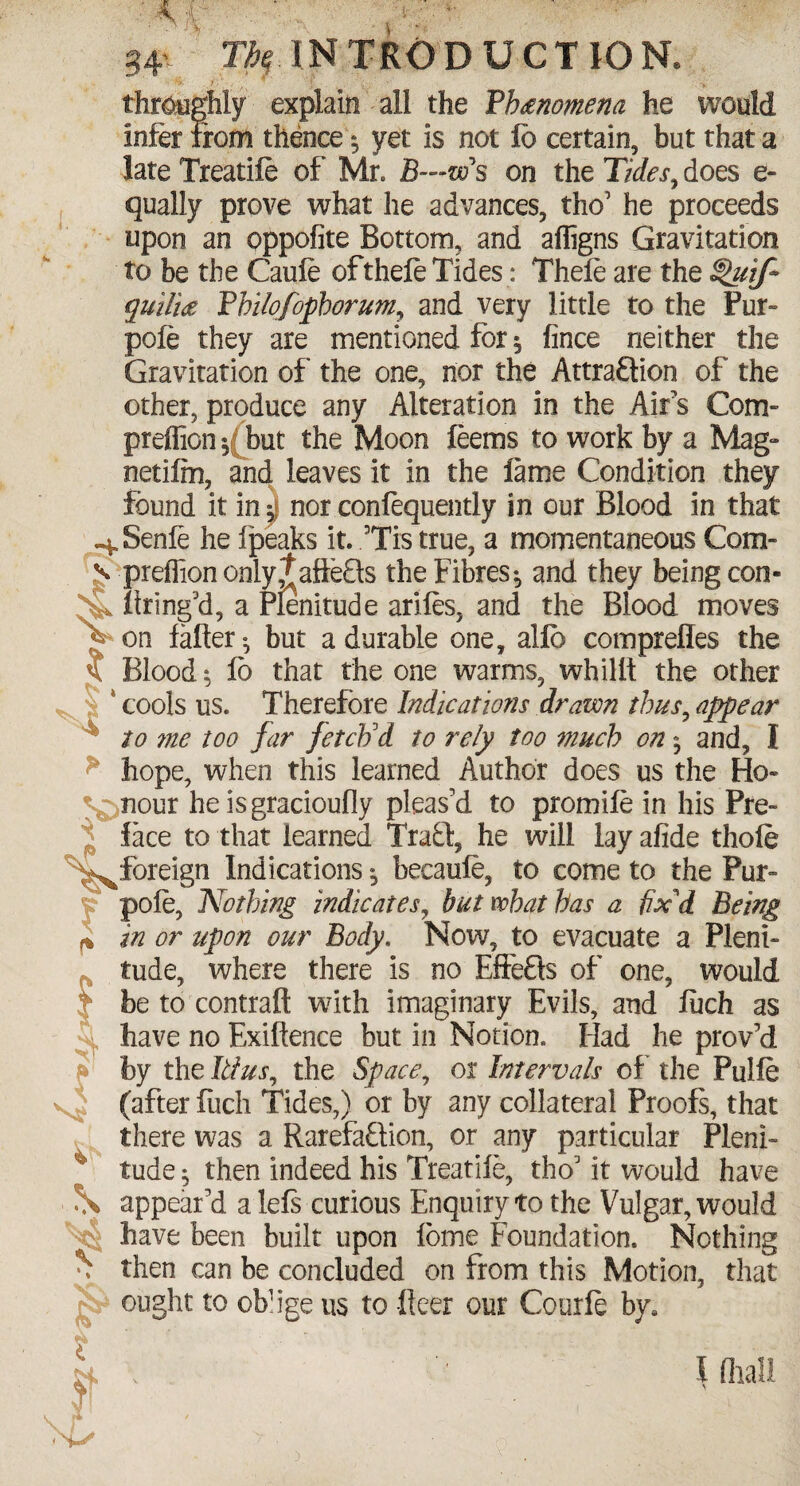 34 ^INTRODUCTION. throughly explain all the Fb#nomena he would infer from thence; yet is not fd certain, but that a late Treatile of Mr. B—w s on the Tides, does e- qually prove what he advances, the’ he proceeds upon an oppofite Bottom, and affigns Gravitation to be the Caule ofthele Tides: Thele are the ^uif guilt# fhilofophorum, and very little to the Pur- pole they are mentioned for $ fince neither the Gravitation of the one, nor the Attra£lion of the other, produce any Alteration in the Airs Com- preffiony but the Moon leems to work by a Mag- netilm, and leaves it in the lame Condition they found it in, nor conlequently in our Blood in that ^Senle he fpeaks it. 3Tis true, a momentaneous Com- s preffion only,t aftefls the Fibres ^ and they being con- ^ Itring’d, a Plenitude ariles, and the Blood moves f on falter ^ but a durable one, allb comprefles the Bloody lb that the one warms, whilft the other , | cools us. Therefore Indications drawn thus, appear to me too far fetch'd to rely too much on * and, I hope, when this learned Author does us the Ho- %^nour he isgracioufly pleas’d to promile in his Pre¬ face to that learned Trabl, he will lay afide thole '^^foreign Indications, becaule, to come to the Pur- % pole, Nothing indicates, but what has a fix'd Being ^ in or upon our Body. Now, to evacuate a Pleni¬ tude, where there is no EffeHs of one, would t be to contraft with imaginary Evils, and fuch as have no Exiltence but in Notion. Had he prov’d by the Ittus, the Space, or Intervals of the Pulle (after fuch Tides,) or by any collateral Proofs, that there was a RarefaQion, or any particular Pleni¬ tude 5 then indeed his Treatile, thoJ it would have \ appear’d a lels curious Enquiry to the Vulgar, would •4; have been built upon lome Foundation. Nothing % then can be concluded on from this Motion, that ought to ofa’ige ns to -fleer our Courle by# ?