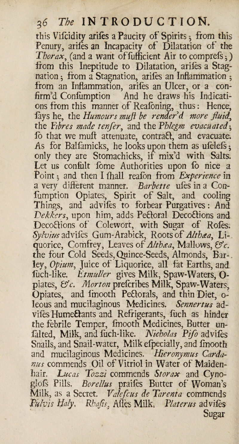 this Vifcidity arifes a Paucity of Spirits ^ from this Penury, arifes an Incapacity of Dilatation of the Thorax, (and a want offufficient Air tocomprefs^) from this Ineptitude to Dilatation, ariles a Stag- nation $ from a Stagnation, arifes an Inflammation 5 from an Inflammation, arifes an Ulcer, or a con¬ firm'd Confemption And he draws his Indicati¬ ons from this manner of Reafcning, thus: Hence, fays he, the Humours muji be render d more fluids the Fibres made tenfer, and the Phlegm evacuated $ fo that we muff attenuate, contraQ, and evacuate. As for Balfamicks, he looks upon them as ufelels $ only they are Stomachicks, if mix'd with Salts. Let us confult feme Authorities upon fo nice a Point 5 and then I fhall reafon from Experience in a very different manner. Barbette ufes in a Con¬ femption Opiates, Spirit of Sait, and cooling Things, and advifes to forbear Purgatives: And Tekkers, upon him, adds Peftoral Deco£lions and Decoftions of Colewort, with Sugar of Rofes. Sylvius advifes Gum-Arabick, Roots of Altbaa, Li¬ quorice, Comfrey, Leaves of Altb<eay Mallows, &c. the four Cold Seeds, Quince-Seeds, Almonds, Bar-. ley, Opium, Juice of Liquorice, all fat Earths, and fech-like. Etmuller gives Milk, Spaw-Waters, O- piates, Efc. Morton preferibes Milk, Spaw-Waters, Opiates, and ftnooth Peftorals, and thin Diet, o~ leous and mucilaginous Medicines. Sennertus ad- vifes HutneQants and Refrigerants, fuch as hinder the febrile Temper, Imooth Medicines, Butter un- falted, Milk, and fuch-like. Nicholas Pifo advifes Snails, and Snail-water, Milk efpecially, and fmooth and mucilaginous Medicines. Hieronymus Carda- nus commends Oil of Vitriol in Water of Maiden¬ hair. Lucas Tozzi commends St or ax and Cyno- giofs Pills, Borellus praifes Butter of Woman s Milk, as a Secret Valefcus de Tarenta commends JPulvis Haly, Rhafts, Affes Milk, Plater us advifes Sugar