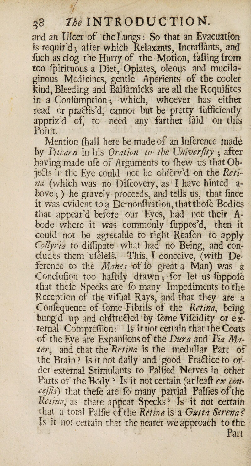 and an Ulcer of the Lungs: So that an Evacuation is requir’d * after which Relaxants, Incraflants, and fpch as clog the Hurry of the Motion, falling from too fpirituous a Diet, Opiates, oleous and mucila¬ ginous Medicines, gentle Aperients of the cooler kind, Bleeding and Ballamicks are all the Requifites in a Conliimption which, whoever has either read or pra&is’d, cannot but be pretty fufficiently appriz’d of, to need any farther laid on this Point. Mention (hall here be made of an Inference made by Fit cam in his Oration to the Univerfity «, after having made ufe of Arguments to fhew us that Ob¬ jects in the Eye could not be obferv’d on the Reti¬ na (which was no Dilcovery, as I have hinted a- bove ^) he gravely proceeds, and tells us, that fince it was evident to a Demonflration, that thole Bodies that appear'd before our Eyes, had not their A- bode where it was commonly liippos’d, then it could not be agreeable to right Reafon to apply Collyria to diffipate what had no Being, and con¬ cludes them uftlels. This, I conceive, (with De¬ ference to the Manes of To great a Man) was a Conclufion too haflily drawn $ for let us luppofe that thefe Specks are To many Impediments to the Reception of the vifual Rays, and that they are a Confequence of fome Fibrils of the Retina, being bung’d up and obltru&ed by fbme Vilcldity or ex¬ ternal Compreffion: Is it not certain that the Coats of the Eye are Expanfionsof the Dura and Via Ma¬ ter, and that the Retina is the medullar Part of the Brain > Is it not daily and good Praflice to or¬ der external Stimulants to Palfied Nerves in other Parts of the Body ? Is it not certain (at'lead ex con- cejjis) that thefe are fo many partial Palfies of the Retina, as there appear Specks> Is it not certain that a total Paifie of the Retina is a Gutta Serena ? Is it not certain that the nearer we approach to the Part