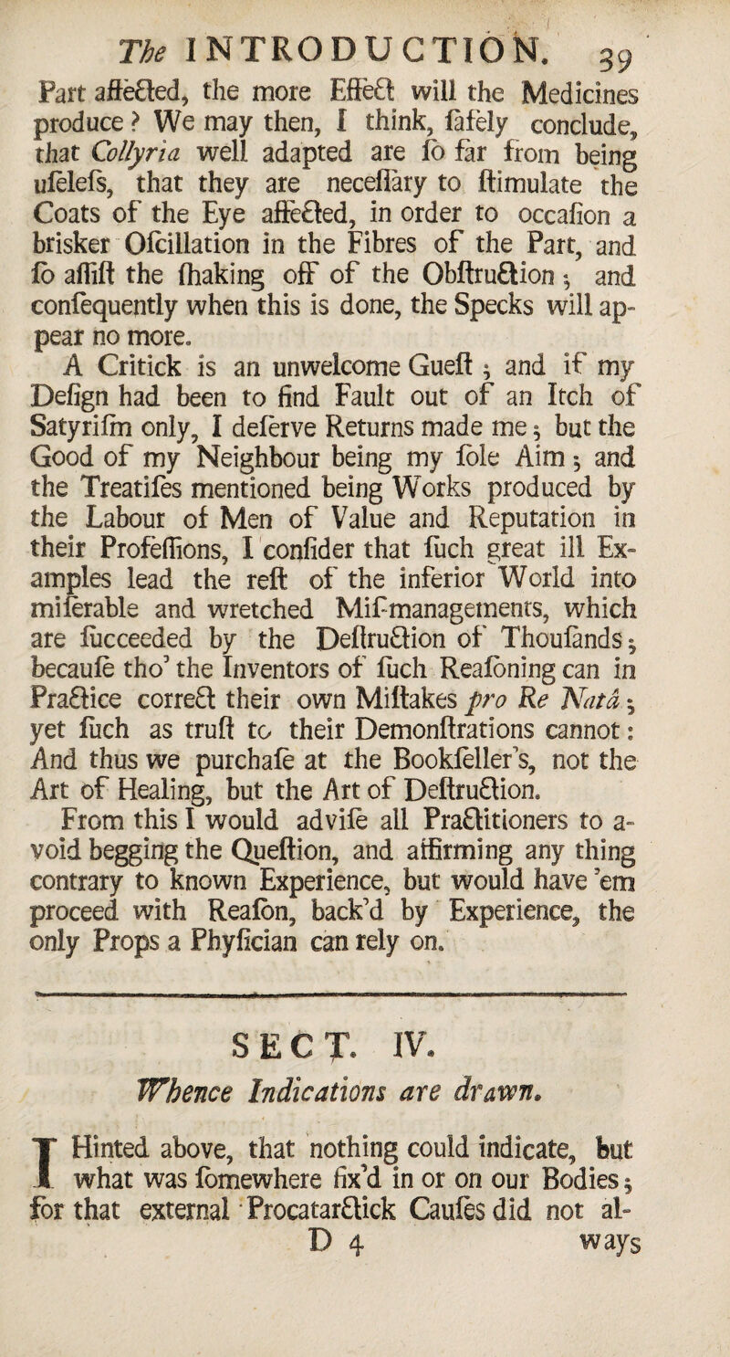 Part afteflecl, the more EfFeft will the Medicines produce ? We may then, I think, fafely conclude* that Collyrid well adapted are io far from being ufelefs, that they are necefiary to ftimulate the Coats of the Eye affefted, in order to occafion a brisker Olcillation in the Fibres of the Part, and lo aflift the (baking off of the Obftru&ion *, and conlequently when this is done, the Specks will ap¬ pear no more, A Critick is an unwelcome Gueft ; and if my Defign had been to find Fault out of an Itch of Satyrilm only, I deferve Returns made me 5 but the Good of my Neighbour being my Idle Aim 5 and the Treatifes mentioned being Works produced by the Labour of Men of Value and Reputation in their Profeffions, I confider that fiich great ill Ex» amples lead the reft of the inferior World into milerable and wretched Mif managements, which are fiicceeded by the Definition of Thoulands^ becaule tho’ the Inventors of luch Realoning can in Pratice corret their own Miftakes fro Re Nerd *, yet fiich as truft to their Demonftrations cannot: And thus we purchafe at the Booklellef s, not the Art of Healing, but the Art of Deftrution, From this I would advile all Petitioners to a- void begging the Queftion, and affirming any thing contrary to known Experience, but would have em proceed with Realbn, back’d by Experience* the only Props a Pbyfician can rely on. SECT, IV. Whence Indications are drawn. I Hinted above, that nothing could indicate, but what was lomewhere fix’d in or on our Bodies § for that external Trocatartick Cauies did not al- D 4 ways